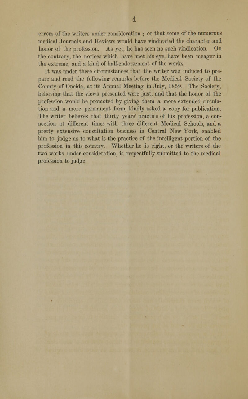 errors of the writers under consideration ; or that some of the numerous medical Journals and Keviews would have vindicated the character and honor of the profession. As yet, he has seen no such vindication. On the contrary, the notices which have met his eye, have been meager in the extreme, and a kind of half-endorsement of the works. It was under these circumstances that the writer was induced to pre- pare and read the following remarks before the Medical Society of the County of Oneida, at its Annual Meeting in July, 1859. The Society, believing that the views presented were just, and that the honor of the profession would be promoted by giving them a more extended circula- tion and a more permanent form, kindly asked a copy for publication. The writer believes that thirty years' practice of his profession, a con- nection at different times with three different Medical Schools, and a pretty extensive consultation business in Central New York, enabled him to judge as to what is the practice of the intelligent portion of the profession in this country. Whether he is right, or the writers of the two works under consideration, is respectfully submitted to the medical profession to judge.