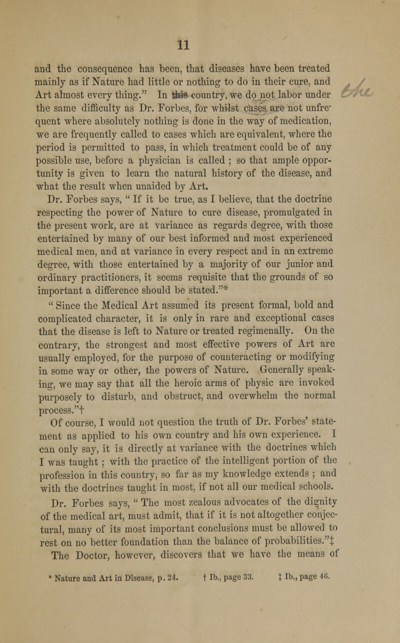 6wl and the consequence has been, that diseases have been treated mainly as if Nature had little or nothing to do in their cure, and Art almost every thing. In tiais country, we do not labor under the same difficulty as Dr. Forbes, for whilst cases are not unfre quent where absolutely nothing is done in the way of medication, we are frequently called to cases which are equivalent, where the period is permitted to pass, in which treatment could be of any possible use, before a physician is called ; so that ample oppor- tunity is given to learn the natural history of the disease, and what the result when unaided by Art. Dr. Forbes says,  If it be true, as I believe, that the doctrine respecting the power of Nature to cure disease, promulgated in the present work, are at variance as regards degree, with those entertained by many of our best informed and most experienced medical men, and at variance in every respect and in an extreme degree, with those entertained by a majority of our junior and ordinary practitioners, it seems requisite that the grounds of so important a difference should be stated.*  Since the Medical Art assumed its present formal, bold and complicated character, it is only in rare and exceptional cases that the disease is left to Nature or treated regimenally. On the contrary, the strongest and most effective powers of Art are usually employed, for the purpose of counteracting or modifying in some way or other, the powers of Nature. Generally speak- ing, we may say that all the heroic arms of physic are invoked purposely to disturb, and obstruct, and overwhelm the normal process.t Of course, I would not question the truth of Dr. Forbes' state- ment as applied to his own country and his own experience. I can only say, it is directly at variance with the doctrines which I was taught ; with the practice of the intelligent portion of the profession in this country, so far as my knowledge extends ; and with the doctrines taught in most, if not all our medical schools. Dr. Forbes says,  The most zealous advocates of the dignity of the medical art, must admit, that if it is not altogether conjec- tural, many of its most important conclusions must be allowed to rest on no better foundation than the balance of probabilities.^ The Doctor, however, discovers that we have the means of * Nature and Art in Disease, p. 24. fib., page 33. t Ib„ page 4G.
