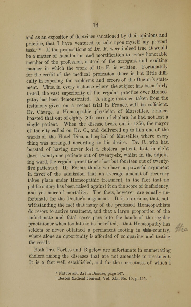 and as an expositor of doctrines sanctioned by their opinions and practice, that I have ventured to take upon myself my^ present task.* If the propositions of Dr. F. were indeed true, it would be a matter of humiliation and mortification to every honorable member of the profession, instead of the arrogant and exulting manner in which the work of Dr. F. is written. Fortunately for the credit of the medical profession, there is but little diffi- culty in exposing the sophisms and errors of the Doctor's state- ment. Thus, in every instance where the subject has been fairly tested, the vast superiority of the regular practice over Homeo- pathy has been demonstrated. A single instance, taken from the testimony given on a recent trial in France, will be sufficient. Dr. Charge, a Homeopathic physician of Marseilles, France, boasted that out of eighty (80) cases of cholera, he had not lost a single patient. When the disease broke out in 1856, the mayor of the city called on Dr. C, and delivered up to him one of the wards of the Hotel Dieu, a hospital of Marseilles, where every thing was arranged according to his desire. Dr. C, who had boasted of having never lost a cholera patient, lost, in eight days, twenty-one patients out of twenty-six, whilst in the adjoin- ing ward, the regular practitioner lost but fourteen out of twenty- five patients.f Dr. Forbes thinks we have a powerful argument in favor of the admission that an average amount of recovery takes place under Homeopathic treatment, in the fact that no public outcry has been raised against it on the score of inefficiency, and yet more of mortality. The facts, however, are equally un- fortunate for the Doctor's argument. It is notorious, that, not- withstanding the fact that many of the professed Homeopathists do resort to active treatment, and that a large proportion of the unfortunate and fatal cases pass into the hands of the regular practitioner when too late to be benefited,—that Homeopathy has seldom or never obtained a permanent footing in this country, where alone an opportunity is afforded of comparing and testing the result. Both Drs. Forbes and Bigelow are unfortunate in enumerating cholera among the diseases that are not amenable to treatment. It is a fact well established, and for the correctness of which I * Nature and Art in Disease, page 167. t Boston Medical Journal, Vol. XL., No. 10, p. 195.