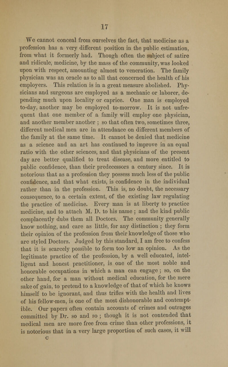We cannot conceal from ourselves the fact, that medicine as a profession has a very different position in the public estimation, from what it formerly had. Though often the subject of satire and ridicule, medicine, by the mass of the community, was looked upon with respect, amounting almost to veneration. The family physician was an oracle as to all that concerned the health of his employers. This relation is in a great measure abolished. Phy- sicians and surgeons are employed as a mechanic or laborer, de- pending much upon locality or caprice. One man is employed to-day, another may be employed to-morrow. It is not unfre- quent that one member of a family will employ one physician, and another member another ; so that often two, sometimes three, different medical men are in attendance on different members of the family at the same time. It cannot be denied that medicine as a science and an art has continued to improve in an equal ratio with the other sciences, and that physicians of the present day are better qualified to treat disease, and more entitled to public confidence, than their predecessors a century since. It is notorious that as a profession they possess much less of the public confidence, and that what exists, is confidence in the individual rather than in the profession. This is, no doubt, the necessary consequence, to a certain extent, of the existing law regulating the practice of medicine. Every man is at liberty to practice medicine, and to attach M. D. to his name ; and the kind public complacently dubs them all Doctors. The community generally know nothing, and care as little, for any distinction ; they form their opinion of the profession from their knowledge of those who are styled Doctors. Judged by this standard, I am free to confess that it is scarcely possible to form too low an opinion. As the legitimate practice of the profession, by a well educated, intel- ligent and honest practitioner, is one of the most noble and honorable occupations in which a man can engage ; so, on the other hand, for a man without medical education, for the mere sake of gain, to pretend to a knowledge of that of which he knows himself to be ignorant, and thus trifles with the health and lives of his fellow-men, is one of the most dishonorable and contempt- ible. Our papers often contain accounts of crimes and outrages committed by Dr. so and so ; though it is not contended that medical men are more free from crime than other professions, it is notorious that in a very large proportion of such cases, it will c