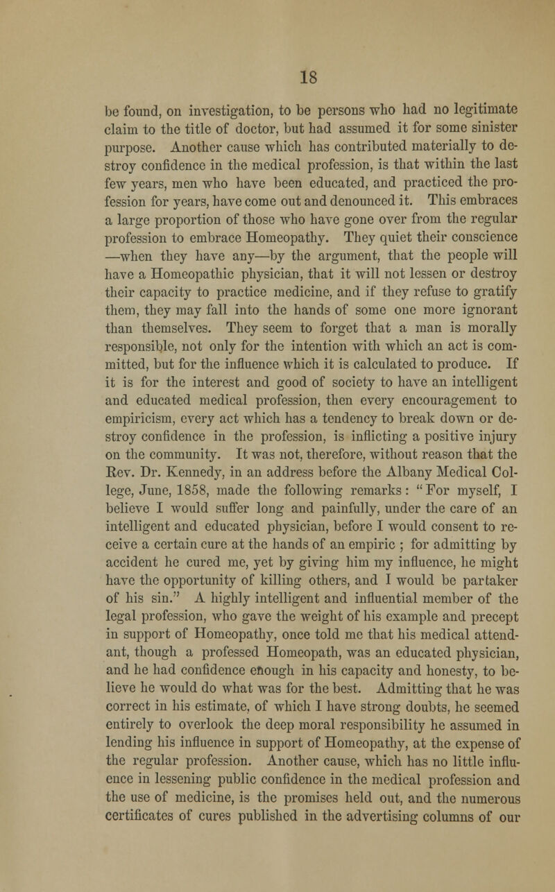 be found, on investigation, to be persons who had no legitimate claim to the title of doctor, but had assumed it for some sinister purpose. Another cause which has contributed materially to de- stroy confidence in the medical profession, is that within the last few years, men who have been educated, and practiced the pro- fession for years, have come out and denounced it. This embraces a large proportion of those who have gone over from the regular profession to embrace Homeopathy. They quiet their conscience —when they have any—by the argument, that the people will have a Homeopathic physician, that it will not lessen or destroy their capacity to practice medicine, and if they refuse to gratify them, they may fall into the hands of some one more ignorant than themselves. They seem to forget that a man is morally responsible, not only for the intention with which an act is com- mitted, but for the influence which it is calculated to produce. If it is for the interest and good of society to have an intelligent and educated medical profession, then every encouragement to empiricism, every act which has a tendency to break down or de- stroy confidence in the profession, is inflicting a positive injury on the community. It was not, therefore, without reason that the Rev. Dr. Kennedy, in an address before the Albany Medical Col- lege, June, 1858, made the following remarks:  For myself, I believe I would suffer long and painfully, under the care of an intelligent and educated physician, before I would consent to re- ceive a certain cure at the hands of an empiric ; for admitting by accident he cured me, yet by giving him my influence, he might have the opportunity of killing others, and I would be partaker of his sin. A highly intelligent and influential member of the legal profession, who gave the weight of his example and precept in support of Homeopathy, once told me that his medical attend- ant, though a professed Homeopath, was an educated physician, and he had confidence enough in his capacity and honesty, to be- lieve he would do what was for the best. Admitting that he was correct in his estimate, of which I have strong doubts, he seemed entirely to overlook the deep moral responsibility he assumed in lending his influence in support of Homeopathy, at the expense of the regular profession. Another cause, which has no little influ- ence in lessening public confidence in the medical profession and the use of medicine, is the promises held out, and the numerous certificates of cures published in the advertising columns of our