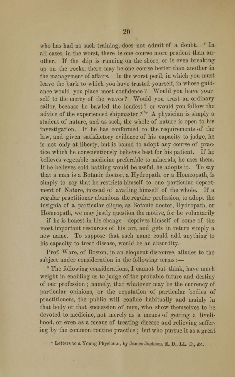 who has had no such training, does not admit of a doubt.  In all cases, in the worst, there is one course more prudent than an- other. If the ship is running on the shore, or is even breaking up on the rocks, there may be one course better than another in the management of affairs. In the worst peril, in which you must leave the bark to which you have trusted yourself, in whose guid- ance would you place most confidence ? Would you leave your- self to the mercy of the waves ? Would you trust an ordinary sailor, because he bawled the loudest ? or would you follow the advice of the experienced shipmaster ?* A physician is simply a student of nature, and as such, the whole of nature is open to his investigation. If he has conformed to the requirements of the law, and given satisfactory evidence of his capacity to judge, he is not only at liberty, but is bound to adopt any course of prac- tice which he conscientiously believes best for his patient. If he believes vegetable medicine preferable to minerals, he uses them. If he believes cold bathing would be useful, he adopts it. To say that a man is a Botanic doctor, a Hydropath, or a Homeopath, is simply to say that he restricts himself to one particular depart- ment of Nature, instead of availing himself of the whole. If a regular practitioner abandons the regular profession, to adopt the insignia of a particular clique, as Botanic doctor, Hydropath, or Homeopath, we may justly question the motive, for he voluntarily —if he is honest in his change—deprives himself of some of the most important resources of his art, and gets in return simply a new name. To suppose that such name could add anything to his capacity to treat disease, would be an absurdity. Prof. Ware, of Boston, in an eloquent discourse, alludes to the subject under consideration in the following terms :—  The following considerations, I cannot but think, have much weight in enabling us to judge of the probable future and destiny of our profession ; namely, that whatever may be the currency of particular opinions, or the reputation of particular bodies of practitioners, the public will confide habitually and mainly in that body or that succession of men, who show themselves to be devoted to medicine, not merely as a means of getting a liveli- hood, or even as a means of treating disease and relieving suffer- ing by the common routine practice ; but who pursue it as a great * Letters to a Young Physician, by James Jackson, M. D., LL. D., &c.