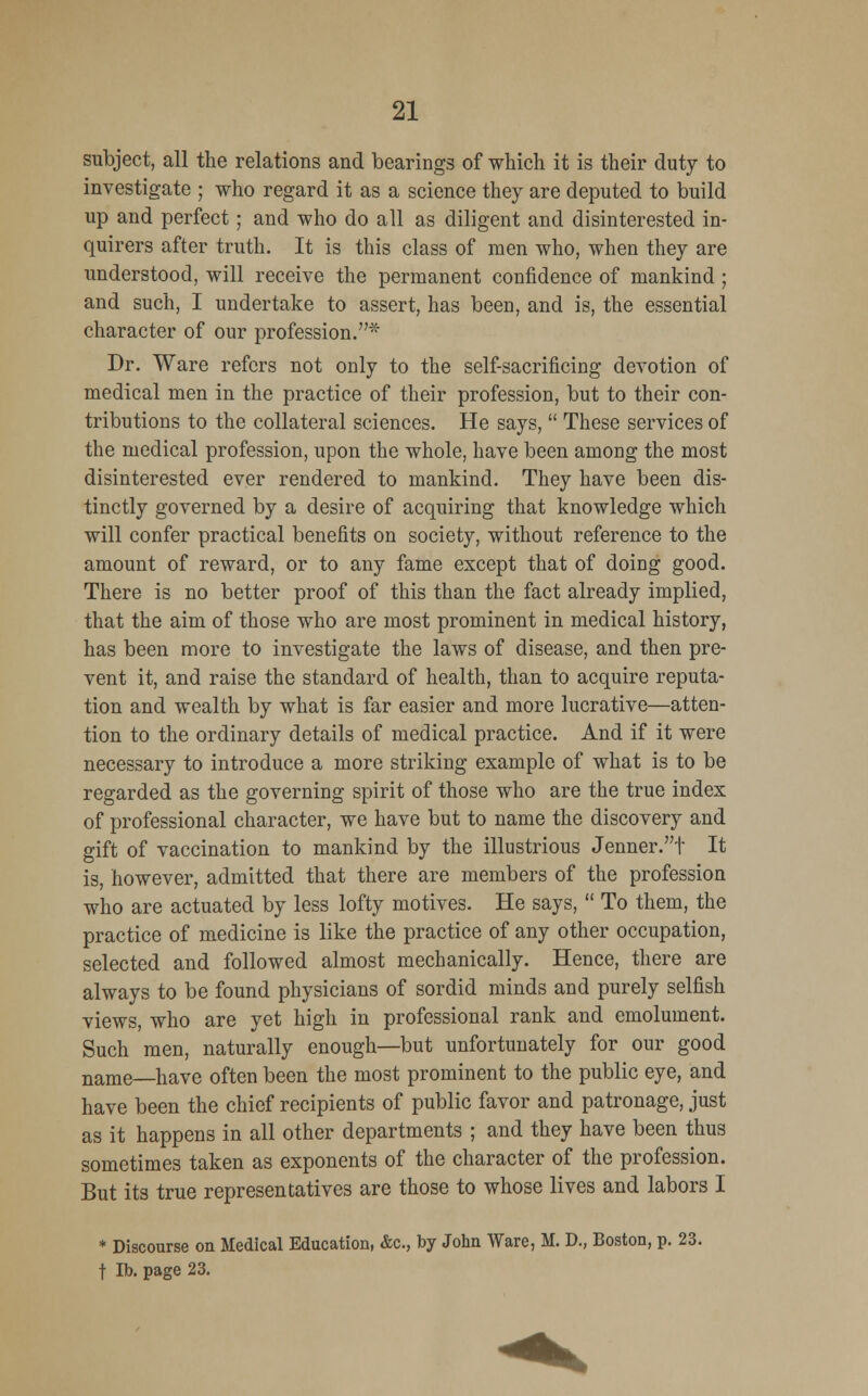 subject, all the relations and bearings of which it is their duty to investigate ; who regard it as a science they are deputed to build up and perfect; and who do all as diligent and disinterested in- quirers after truth. It is this class of men who, when they are understood, will receive the permanent confidence of mankind ; and such, I undertake to assert, has been, and is, the essential character of our profession.* Dr. Ware refers not only to the self-sacrificing devotion of medical men in the practice of their profession, but to their con- tributions to the collateral sciences. He says,  These services of the medical profession, upon the whole, have been among the most disinterested ever rendered to mankind. They have been dis- tinctly governed by a desire of acquiring that knowledge which will confer practical benefits on society, without reference to the amount of reward, or to any fame except that of doing good. There is no better proof of this than the fact already implied, that the aim of those who are most prominent in medical history, has been more to investigate the laws of disease, and then pre- vent it, and raise the standard of health, than to acquire reputa- tion and wealth by what is far easier and more lucrative—atten- tion to the ordinary details of medical practice. And if it were necessary to introduce a more striking example of what is to be regarded as the governing spirit of those who are the true index of professional character, we have but to name the discovery and gift of vaccination to mankind by the illustrious Jenner.t It is, however, admitted that there are members of the profession who are actuated by less lofty motives. He says,  To them, the practice of medicine is like the practice of any other occupation, selected and followed almost mechanically. Hence, there are always to be found physicians of sordid minds and purely selfish views, who are yet high in professional rank and emolument. Such men, naturally enough—but unfortunately for our good name—have often been the most prominent to the public eye, and have been the chief recipients of public favor and patronage, just as it happens in all other departments ; and they have been thus sometimes taken as exponents of the character of the profession. But its true representatives are those to whose lives and labors I * Discourse on Medical Education, &c, by John Ware, M. D., Boston, p. 23. t lb. page 23.