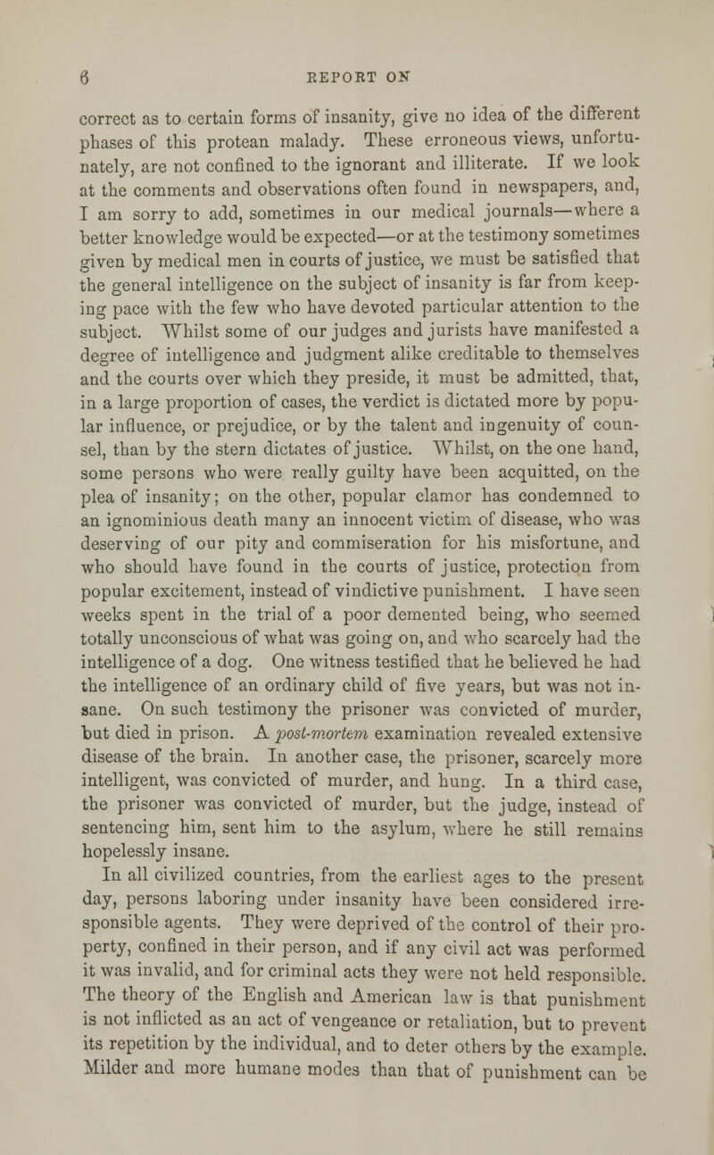 correct as to certain forms of insanity, give no idea of the different phases of this protean malady. These erroneous views, unfortu- nately, are not confined to the ignorant and illiterate. If we look at the comments and observations often found in newspapers, and, I am sorry to add, sometimes in our medical journals—where a better knowledge would be expected—or at the testimony sometimes given by medical men in courts of justice, we must be satisfied that the general intelligence on the subject of insanity is far from keep- ing pace with the few who have devoted particular attention to the subject. Whilst some of our judges and jurists have manifested a degree of intelligence and judgment alike creditable to themselves and the courts over which they preside, it must be admitted, that, in a large proportion of cases, the verdict is dictated more by popu- lar influence, or prejudice, or by the talent and ingenuity of coun- sel, than by the stern dictates of justice. Whilst, on the one hand, some persons who were really guilty have been acquitted, on the plea of insanity; on the other, popular clamor has condemned to an ignominious death many an innocent victim of disease, who was deserving of our pity and commiseration for his misfortune, and who should have found in the courts of justice, protection from popular excitement, instead of vindictive punishment. I have seen weeks spent in the trial of a poor demented being, who seemed totally unconscious of what was going on, and who scarcely had the intelligence of a dog. One witness testified that he believed he had the intelligence of an ordinary child of five years, but was not in- sane. On such testimony the prisoner was convicted of murder, but died in prison. A post-mortem examination revealed extensive disease of the brain. In another case, the prisoner, scarcely more intelligent, was convicted of murder, and hung. In a third case, the prisoner was convicted of murder, but the judge, instead of sentencing him, sent him to the asylum, where he still remains hopelessly insane. In all civilized countries, from the earliest ages to the present day, persons laboring under insanity have been considered irre- sponsible agents. They were deprived of the control of their pro- perty, confined in their person, and if any civil act was performed it was invalid, and for criminal acts they were not held responsible. The theory of the English and American law is that punishment is not inflicted as an act of vengeance or retaliation, but to prevent its repetition by the individual, and to deter others by the example. Milder and more humane modes than that of punishment can be