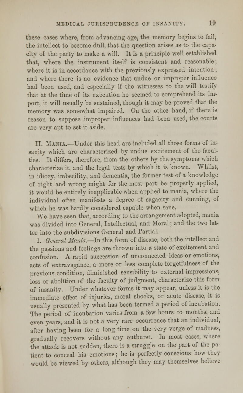 these cases where, from advancing age, the memory begins to fail, the intellect to become dull, that the question arises as to the capa- city of the party to make a will. It is a principle well established that, where the instrument itself is consistent and reasonable; where it is in accordance with the previously expressed intention; and where there is no evidence that undue or improper influence had been used, and especially if the witnesses to the will testify that at the time of its execution he seemed to comprehend its im- port, it will usually be sustained, though it may be proved that the memory was somewhat impaired. On the other hand, if there is reason to suppose improper influences had been used, the courts are very apt to set it aside. II. Mania.—Under this head are included all those forms of in- sanity which are characterized by undue excitement of the facul- ties. It differs, therefore, from the others by the symptoms which characterize it, and the legal tests by which it is known. Whilst, in idiocy, imbecility, and dementia, the former test of a knowledge of right and wrong might for the most part be properly applied, it would be entirely inapplicable when applied to mania, where the individual often manifests a degree of sagacity and cunning, of which he was hardly considered capable when sane. We have seen that, according to the arrangement adopted, mania was divided into General, Intellectual, and Moral; and the two lat- ter into the subdivisions General and Partial. 1. General Mania.—In this form of disease, both the intellect and the passions and feelings are thrown into a state of excitement and confusion. A rapid succession of unconnected ideas or emotions, acts of extravagance, a more or less complete forgetfulness of the previous condition, diminished sensibility to external impressions, loss or abolition of the faculty of judgment, characterize this form of insanity. Under whatever forms it may appear, unless it is the immediate effect of injuries, moral shocks, or acute disease, it is usually presented by what has been termed a period of incubation. The period of incubation varies from a few hours to months, and even years, and it is not a very rare occurrence that an individual, after having been for a long time on the very verge of madness, gradually recovers without any outburst. In most cases, where the attack is not sudden, there is a struggle on the part of the pa- tient to conceal his emotions; he is perfectly conscious how they would be viewed by others, although they may themselves believe