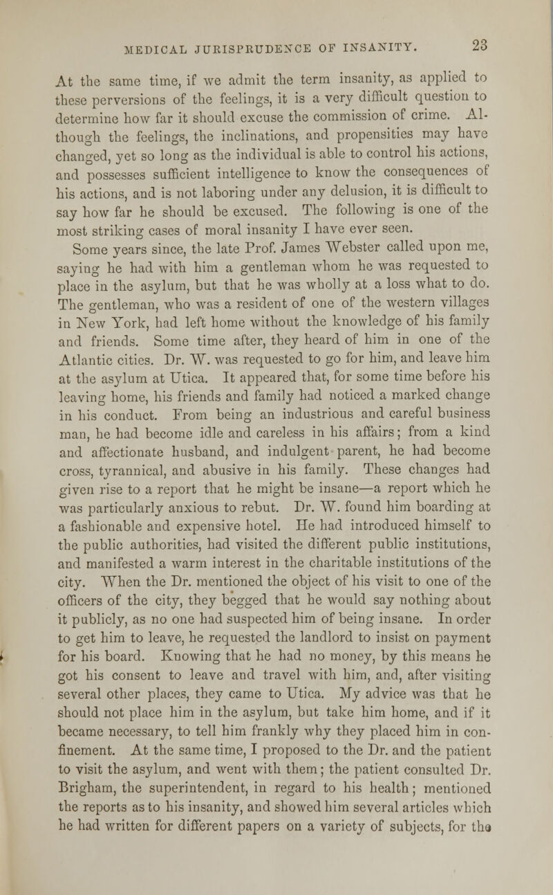 At the same time, if we admit the term insanity, as applied to these perversions of the feelings, it is a very difficult question to determine how far it should excuse the commission of crime. Al- though the feelings, the inclinations, and propensities may have changed, yet so long as the individual is able to control his actions, and possesses sufficient intelligence to know the consequences of his actions, and is not laboring under any delusion, it is difficult to say how far he should be excused. The following is one of the most striking cases of moral insanity I have ever seen. Some years since, the late Prof. James Webster called upon me, saying he had with him a gentleman whom he was requested to place in the asylum, but that he was wholly at a loss what to do. The gentleman, who was a resident of one of the western villages in New York, had left home without the knowledge of his family and friends. Some time after, they heard of him in one of the Atlantic cities. Dr. W. was requested to go for him, and leave him at the asylum at Utica. It appeared that, for some time before his leaving home, his friends and family had noticed a marked change in his conduct. From being an industrious and careful business man, he had become idle and careless in his affairs; from a kind and affectionate husband, and indulgent parent, he had become cross, tyrannical, and abusive in his family. These changes had given rise to a report that he might be insane—a report which he was particularly anxious to rebut. Dr. W. found him boarding at a fashionable and expensive hotel. He had introduced himself to the public authorities, had visited the different public institutions, and manifested a warm interest in the charitable institutions of the city. When the Dr. mentioned the object of his visit to one of the officers of the city, they begged that he would say nothing about it publicly, as no one had suspected him of being insane. In order to get him to leave, he requested the landlord to insist on payment for his board. Knowing that he had no money, by this means he got his consent to leave and travel with him, and, after visiting several other places, they came to Utica. My advice was that he should not place him in the asylum, but take him home, and if it became necessary, to tell him frankly why they placed him in con- finement. At the same time, I proposed to the Dr. and the patient to visit the asylum, and went with them; the patient consulted Dr. Brigham, the superintendent, in regard to his health; mentioned the reports as to his insanity, and showed him several articles which he had written for different papers on a variety of subjects, for tha