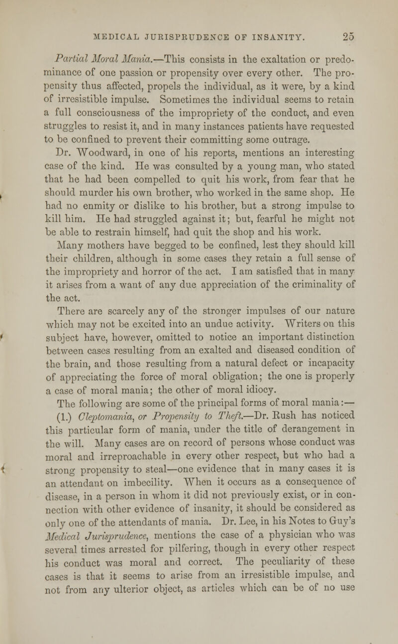 Partial Moral Mania.—This consists in the exaltation or predo- minance of one passion or propensity over every other. The pro- pensity thus affected, propels the individual, as it were, by a kind of irresistible impulse. Sometimes the individual seems to retain a full consciousness of the impropriety of the conduct, and even struggles to resist it, and in many instances patients have requested to be confined to prevent their committing some outrage. Dr. Woodward, in one of his reports, mentions an interesting case of the kind. He was consulted by a young man, who stated that he had been compelled to quit his work, from fear that he should murder his own brother, who worked in the same shop. He had no enmity or dislike to his brother, but a strong impulse to kill him. He had struggled against it; but, fearful he might not be able to restrain himself, had quit the shop and his work. Many mothers have begged to be confined, lest they should kill their children, although in some cases they retain a full sense of the impropriety and horror of the act. I am satisfied that in many it arises from a want of any due appreciation of the criminality of the act. There are scarcely any of the stronger impulses of our nature which may not be excited into an undue activity. Writers on this subject have, however, omitted to notice an important distinction between cases resulting from an exalted and diseased condition of the brain, and those resulting from a natural defect or incapacity of appreciating the force of moral obligation; the one is properly a case of moral mania; the other of moral idiocy. The following are some of the principal forms of moral mania:— (1.) Clepiomama, or Propensity to Theft.—Dr. Eush has noticed this particular form of mania, under the title of derangement in the will. Many cases are on record of persons whose conduct was moral and irreproachable in every other respect, but who had a strono- propensity to steal—one evidence that in many cases it is an attendant on imbecility. When it occurs as a consequence of disease, in a person in whom it did not previously exist, or in con- nection with other evidence of insanity, it should be considered as only one of the attendants of mania. Dr. Lee, in his Notes to Guy's Medical Jurisprudence, mentions the case of a physician who was several times arrested for pilfering, though in every other respect his conduct was moral and correct. The peculiarity of these cases is that it seems to arise from an irresistible impulse, and not from any ulterior object, as articles which can be of no use