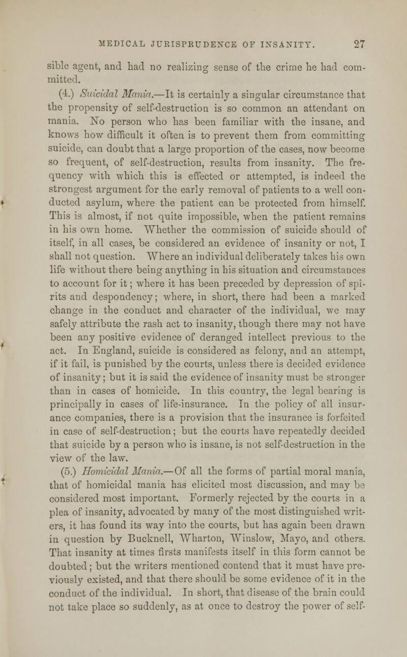 sible agent, and had no realizing sense of the crime he had com- mitted. (4.) Suicidal Mania.—It is certainly a singular circumstance that the propensity of self-destruction is so common an attendant on mania. No person who has been familiar with the insane, and knows how difficult it often is to prevent them from committing suicide, can doubt that a large proportion of the cases, now become so frequent, of self-destruction, results from insanity. The fre- quency with which this is effected or attempted, is indeed the strongest argument for the early removal of patients to a well con- ducted asylum, where the patient can be protected from himself. This is almost, if not quite impossible, when the patient remains in his own home. Whether the commission of suicide should of itself, in all cases, be considered an evidence of insanity or not, I shall not question. Where an individual deliberately takes his own life without there being anything in his situation and circumstances to account for it; where it has been preceded by depression of spi- rits and despondency; where, in short, there had been a marked change in the conduct and character of the individual, we may safely attribute the rash act to insanity, though there may not have been any positive evidence of deranged intellect previous to the act. In England, suicide is considered as felony, and an attempt, if it fail, is punished by the courts, unless there is decided evidence of insanity; but it is said the evidence of insanity must be stronger than in cases of homicide. In this country, the legal bearing is principally in cases of life-insurance. In the policy of all insur- ance companies, there is a provision that the insurance is forfeited in case of self-destruction; but the courts have repeatedly decided that suicide by a person who is insane, is not self-destruction in the view of the law. (5.) Homicidal Mania.—Of all the forms of partial moral mania, that of homicidal mania has elicited most discussion, and may be considered most important. Formerly rejected by the courts in a plea of insanity, advocated by many of the most distinguished writ- ers, it has found its way into the courts, but has again been drawn in question by Bucknell, Wharton, Winslow, Mayo, and others. That insanity at times firsts manifests itself in this form cannot be doubted; but the writers mentioned contend that it must have pre- viously existed, and that there should be some evidence of it in the conduct of the individual. In short, that disease of the brain could not take place so suddenly, as at once to destroy the power of self-