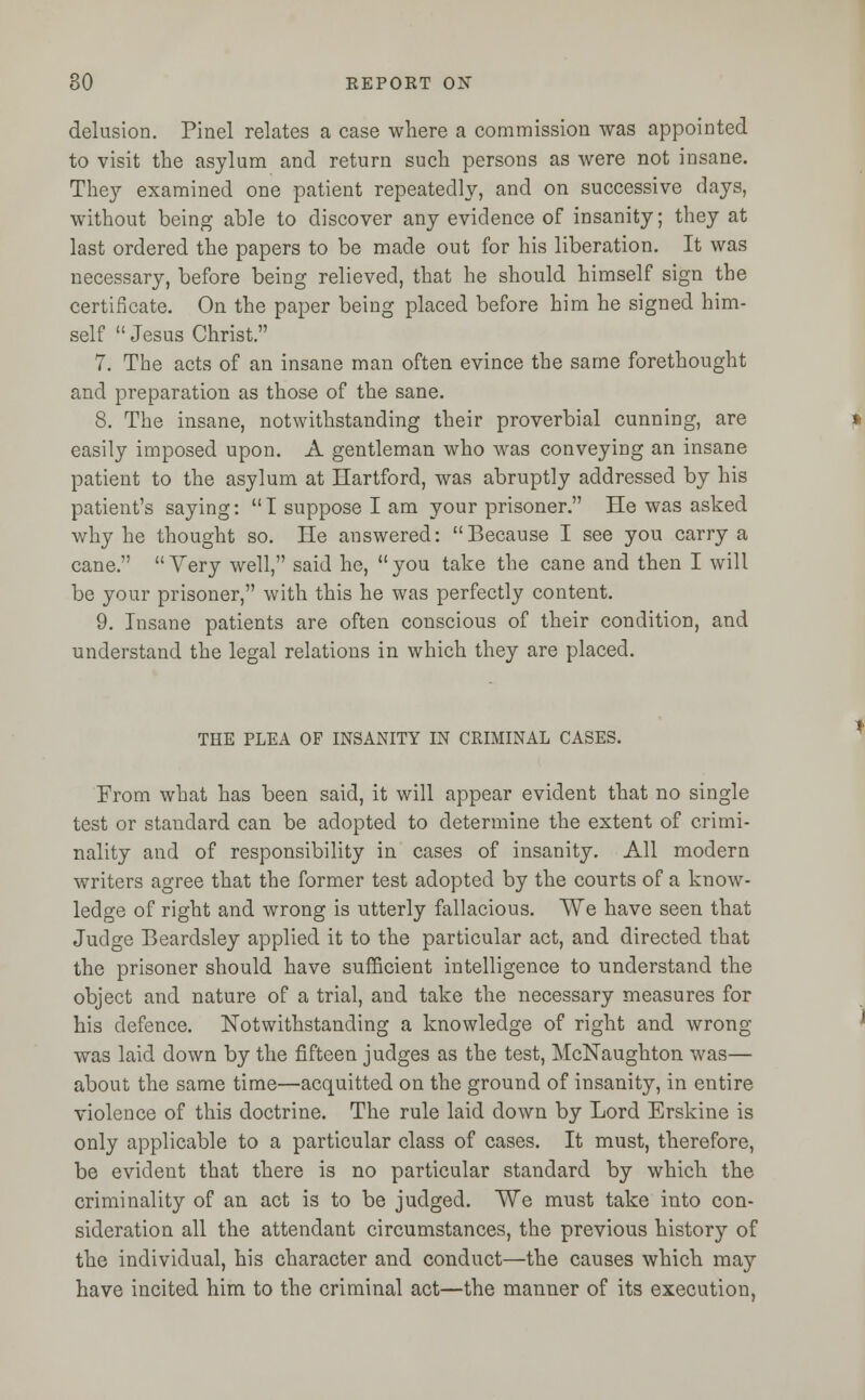 delusion. Pinel relates a case where a commission was appointed to visit the asylum and return such persons as were not insane. They examined one patient repeatedly, and on successive days, without being able to discover any evidence of insanity; they at last ordered the papers to be made out for his liberation. It was necessary, before being relieved, that he should himself sign the certificate. On the paper being placed before him he signed him- self  Jesus Christ. 7. The acts of an insane man often evince the same forethought and preparation as those of the sane. 8. The insane, notwithstanding their proverbial cunning, are easily imposed upon. A gentleman who was conveying an insane patient to the asylum at Hartford, was abruptly addressed by his patient's saying:  I suppose I am your prisoner. He was asked why he thought so. He answered: Because I see you carry a cane.  Very well, said he,  you take the cane and then I will be your prisoner, with this he was perfectly content. 9. Insane patients are often conscious of their condition, and understand the legal relations in which they are placed. THE PLEA OF INSANITY IN CRIMINAL CASES. From what has been said, it will appear evident that no single test or standard can be adopted to determine the extent of crimi- nality and of responsibility in cases of insanity. All modern writers agree that the former test adopted by the courts of a know- ledge of right and wrong is utterly fallacious. We have seen that Judge Beardsley applied it to the particular act, and directed that the prisoner should have sufficient intelligence to understand the object and nature of a trial, and take the necessary measures for his defence. Notwithstanding a knowledge of right and wrong was laid down by the fifteen judges as the test, McNaughton was— about the same time—acquitted on the ground of insanity, in entire violence of this doctrine. The rule laid down by Lord Erskine is only applicable to a particular class of cases. It must, therefore, be evident that there is no particular standard by which the criminality of an act is to be judged. We must take into con- sideration all the attendant circumstances, the previous history of the individual, his character and conduct—the causes which may have incited him to the criminal act—the manner of its execution,