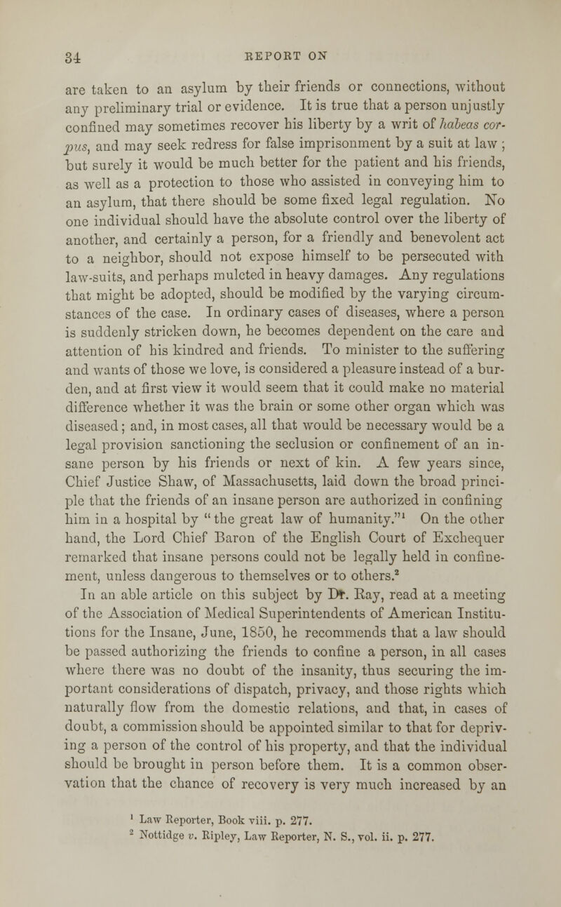 are taken to an asylum by their friends or connections, without any preliminary trial or evidence. It is true that a person unjustly confined may sometimes recover his liberty by a writ of habeas cor- pus, and may seek redress for false imprisonment by a suit at law ; but surely it would be much better for the patient and his friends, as well as a protection to those who assisted in conveying him to an asylum, that there should be some fixed legal regulation. No one individual should have the absolute control over the liberty of another, and certainly a person, for a friendly and benevolent act to a neighbor, should not expose himself to be persecuted with law-suits, and perhaps mulcted in heavy damages. Any regulations that might be adopted, should be modified by the varying circum- stances of the case. In ordinary cases of diseases, where a person is suddenly stricken down, he becomes dependent on the care and attention of his kindred and friends. To minister to the suffering and wants of those we love, is considered a pleasure instead of a bur- den, and at first view it would seem that it could make no material difference whether it was the brain or some other organ which was diseased; and, in most cases, all that would be necessary would be a legal provision sanctioning the seclusion or confinement of an in- sane person by his friends or next of kin. A few years since, Chief Justice Shaw, of Massachusetts, laid down the broad princi- ple that the friends of an insane person are authorized in confining him in a hospital by  the great law of humanity.1 On the other hand, the Lord Chief Baron of the English Court of Exchequer remarked that insane persons could not be legally held in confine- ment, unless dangerous to themselves or to others.2 In an able article on this subject by Dt. Ray, read at a meeting of the Association of Medical Superintendents of American Institu- tions for the Insane, June, 1850, he recommends that a law should be passed authorizing the friends to confine a person, in all cases where there was no doubt of the insanity, thus securing the im- portant considerations of dispatch, privacy, and those rights which naturally flow from the domestic relations, and that, in cases of doubt, a commission should be appointed similar to that for depriv- ing a person of the control of his property, and that the individual should be brought in person before them. It is a common obser- vation that the chance of recovery is very much increased by an 1 Law Reporter, Book viii. p. 277. 2 Nottidge v. Ripley, Law Reporter, N. S., vol. ii. p. 277.