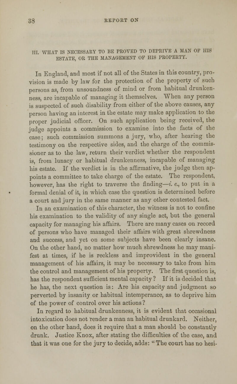 III. WHAT IS NECESSARY TO BE PROVED TO DEPRIVE A MAN OF HIS ESTATE, OR THE MANAGEMENT OF HIS PROPERTY. In England, and most if not all of the States in this country, pro- vision is made by law for the protection of the property of such persons as, from unsoundness of mind or from habitual drunken- ness, are incapable of managing it themselves. When any person is suspected of such disability from either of the above causes, any person having an interest in the estate may make application to the proper judicial officer. On such application being received, the judge appoints a commission to examine into the facts of the case; such commission summons a jury, who, after hearing the testimony on the respective sides, and the charge of the commis- sioner as to the law, return their verdict whether the respondent is, from lunacy or habitual drunkenness, incapable of managing his estate. If the verdict is in the affirmative, the judge then ap- points a committee to take charge of the estate. The respondent, however, has the right to traverse the finding—i. e., to put in a formal denial of it, in which case the question is determined before a court and jury in the same manner as any other contested fact. In an examination of this character, the witness is not to confine his examination to the validity of any single act, but the general capacity for managing his affairs. There are many cases on record of persons who have managed their affairs with great shrewdness and success, and yet on some subjects have been clearly insane. On the other hand, no matter how much shrewdness he may mani- fest at times, if he is reckless and improvident in the general management of his affairs, it may be necessary to take from him the control and management of his property. The first question is, has the respondent sufficient mental capacity ? If it is decided that he has, the next question is: Are his capacity and judgment so perverted by insanity or habitual intemperance, as to deprive him of the power of control over his actions ? In regard to habitual drunkenness, it is evident that occasional intoxication does not tender a man an habitual drunkard. Neither, on the other hand, does it require that a man should be constantly drunk. Justice Knox, after stating the difficulties of the case, and that it was one for the jury to decide, adds:  The court has no hesi-