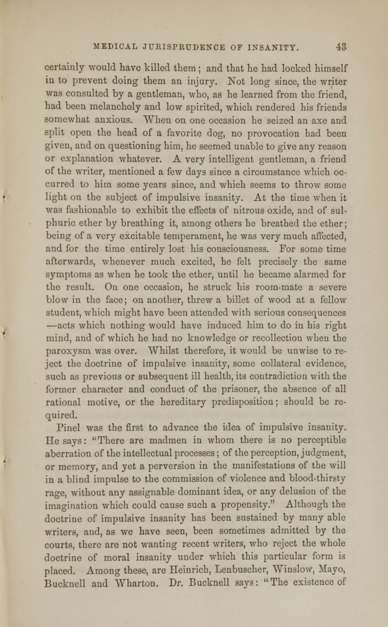 certainly would have killed them ; and that he had locked himself in to prevent doing them an injury. Not long since, the writer was consulted by a gentleman, who, as he learned from the friend, had been melancholy and low spirited, which rendered his friends somewhat anxious. When on one occasion he seized an axe and split open the head of a favorite dog, no provocation had been given, and on questioning him, he seemed unable to give any reason or explanation whatever. A very intelligent gentleman, a friend of the writer, mentioned a few days since a circumstance which oc- curred to him some years since, and which seems to throw some light on the subject of impulsive insanity. At the time when it was fashionable to exhibit the effects of nitrous oxide, and of sul- phuric ether by breathing it, among others he breathed the ether; being of a very excitable temperament, he was very much affected, and for the time entirely lost his consciousness. For some time afterwards, whenever much excited, he felt precisely the same symptoms as when he took the ether, until he became alarmed for the result. On one occasion, he struck his room-mate a severe blow in the face; on another, threw a billet of wood at a fellow student, which might have been attended with serious consequences —acts which nothing would have induced him to do in his right mind, and of which he had no knowledge or recollection when the paroxysm was over. Whilst therefore, it would be unwise to re- ject the doctrine of impulsive insanity, some collateral evidence, such as previous or subsequent ill health, its contradiction with the former character and conduct of the prisoner, the absence of all rational motive, or the hereditary predisposition; should be re- quired. Pinel was the first to advance the idea of impulsive insanity. He says: There are madmen in whom there is no perceptible aberration of the intellectual processes; of the perception, judgment, or memory, and yet a perversion in the manifestations of the will in a blind impulse to the commission of violence and blood-thirsty rage, without any assignable dominant idea, or any delusion of the imagination which could cause such a propensity. Although the doctrine of impulsive insanity has been sustained by many able writers, and, as we have seen, been sometimes admitted by the courts, there are not wanting recent writers, who reject the whole doctrine of moral insanity under which this particular form is placed. Among these, are Heinrich, Lenbuscher, Winslow, Mayo, Bucknell and Wharton. Dr. Bucknell says: The existence of