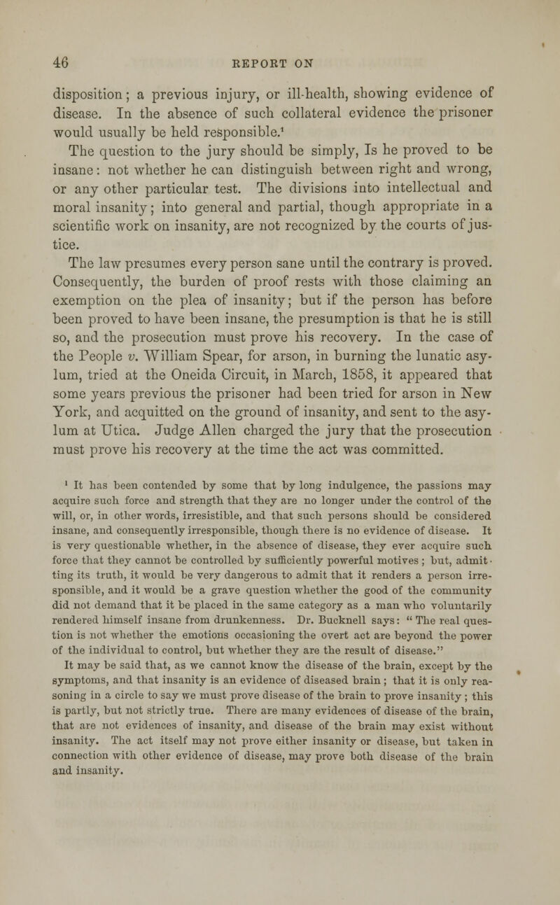 disposition; a previous injury, or ill-health, showing evidence of disease. In the absence of such collateral evidence the prisoner would usually be held responsible.1 The question to the jury should be simply, Is he proved to be insane: not whether he can distinguish between right and wrong, or any other particular test. The divisions into intellectual and moral insanity; into general and partial, though appropriate in a scientific work on insanity, are not recognized by the courts of jus- tice. The law presumes every person sane until the contrary is proved. Consequently, the burden of proof rests with those claiming an exemption on the plea of insanity; but if the person has before been proved to have been insane, the presumption is that he is still so, and the prosecution must prove his recovery. In the case of the People v. William Spear, for arson, in burning the lunatic asy- lum, tried at the Oneida Circuit, in March, 1858, it appeared that some years previous the prisoner had been tried for arson in New York, and acquitted on the ground of insanity, and sent to the asy- lum at Utica. Judge Allen charged the jury that the prosecution must prove his recovery at the time the act was committed. 1 It has been contended by some that by long indulgence, the passions may acquire such force and strength that they are no longer under the control of the will, or, in other words, irresistible, and that such persons should be considered insane, and consequently irresponsible, though there is no evidence of disease. It is very questionable whether, in the absence of disease, they ever acquire such force that they cannot be controlled by sufficiently powerful motives ; but, admit • ting its truth, it would be very dangerous to admit that it renders a person irre- sponsible, and it would be a grave question whether the good of the community did not demand that it be placed in the same category as a man who voluntarily rendered himself insane from drunkenness. Dr. Bucknell says:  The real ques- tion is not whether the emotions occasioning the overt act are beyond the power of the individual to control, but whether they are the result of disease. It may be said that, as we cannot know the disease of the brain, except by the symptoms, and that insanity is an evidence of diseased brain ; that it is only rea- soning in a circle to say we must prove disease of the brain to prove insanity ; this is partly, but not strictly true. There are many evidences of disease of the brain, that are not evidences of insanity, and disease of the brain may exist without insanity. The act itself may not prove either insanity or disease, but taken in connection with other evidence of disease, may prove both disease of the brain and insanity.