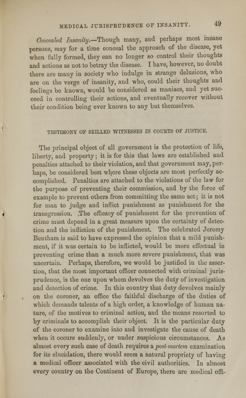 Concealed Insanity.—Though, many, and perhaps most insane persons, may for a time conceal the approach of the disease, yet when fully formed, they can no longer so control their thoughts and actions as not to betray the disease. I have, however, no doubt there are many in society who indulge in strange delusions, who are on the verge of insanity, and who, could their thoughts and feelings be known, would be considered as maniacs, and yet suc- ceed in controlling their actions, and eventually recover without their condition being ever known to any but themselves. TESTIMONY OF SKILLED WITNESSES IN COURTS OF JUSTICE. The principal object of all government is the protection of life, liberty, and property; it is for this that laws are established and penalties attached to their violation, and that government may, per- haps, be considered best where these objects are most perfectly ac- complished. Penalties are attached to the violations of the law for the purpose of preventing their commission, and by the force of example to prevent others from committing the same act; it is not for man to judge and inflict punishment as punishment for the transgression. .The efficacy of punishment for the prevention of crime must depend in a great measure upon the certainty of detec- tion and the infliction of the punishment. The celebrated Jeremy Bentham is said to have expressed the opinion that a mild punish- ment, if it was certain to be inflicted, would be more effectual in preventing crime than a much more severe punishment, that was uncertain. Perhaps, therefore, we would be justified in the asser- tion, that the most important officer connected with criminal juris- prudence, is the one upon whom devolves the duty of investigation and detection of crime. In this country that duty devolves mainly on the coroner, an office the faithful discharge of the duties of which demands talents of a high order, a knowledge of human na- ture, of the motives to criminal action, and the means resorted to by criminals to accomplish their object. It is the particular duty of the coroner to examine into and investigate the cause of death when it occurs suddenly, or under suspicious circumstances. As almost every such case of death requires a post-mortem examination for its elucidation, there would seem a natural propriety of having a medical officer associated with the civil authorities. In almost every country on the Continent of Europe, there are medical offi-