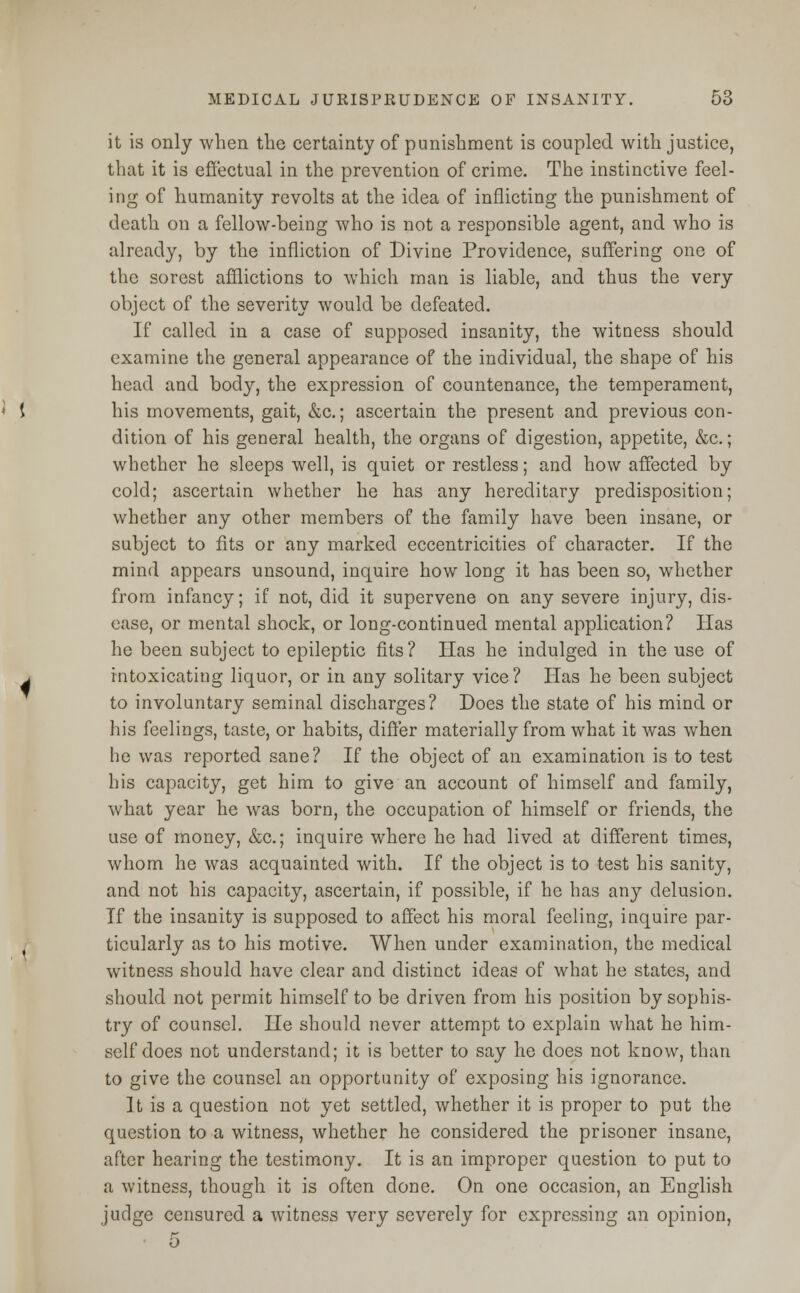 it is only when the certainty of punishment is coupled with justice, that it is effectual in the prevention of crime. The instinctive feel- ing of humanity revolts at the idea of inflicting the punishment of death on a fellow-being who is not a responsible agent, and who is already, by the infliction of Divine Providence, suffering one of the sorest afflictions to which man is liable, and thus the very object of the severity would be defeated. If called in a case of supposed insanity, the witness should examine the general appearance of the individual, the shape of his head and body, the expression of countenance, the temperament, his movements, gait, &c.; ascertain the present and previous con- dition of his general health, the organs of digestion, appetite, &c.; whether he sleeps well, is quiet or restless; and how affected by cold; ascertain whether he has any hereditary predisposition; whether any other members of the family have been insane, or subject to fits or any marked eccentricities of character. If the mind appears unsound, inquire how long it has been so, whether from infancy; if not, did it supervene on any severe injury, dis- ease, or mental shock, or long-continued mental application? Has he been subject to epileptic fits? Has he indulged in the use of intoxicating liquor, or in any solitary vice? Has he been subject to involuntary seminal discharges? Does the state of his mind or his feelings, taste, or habits, differ materially from what it was when he was reported sane? If the object of an examination is to test his capacity, get him to give an account of himself and family, what year he was born, the occupation of himself or friends, the use of money, &c; inquire where he had lived at different times, whom he was acquainted with. If the object is to test his sanity, and not his capacity, ascertain, if possible, if he has any delusion. If the insanity is supposed to affect his moral feeling, inquire par- ticularly as to his motive. When under examination, the medical witness should have clear and distinct ideas of what he states, and should not permit himself to be driven from his position by sophis- try of counsel. He should never attempt to explain what he him- self does not understand; it is better to say he does not know, than to give the counsel an opportunity of exposing his ignorance. It is a question not yet settled, whether it is proper to put the question to a witness, whether he considered the prisoner insane, after hearing the testimony. It is an improper question to put to a witness, though it is often done. On one occasion, an English judge censured a witness very severely for expressing an opinion, 5