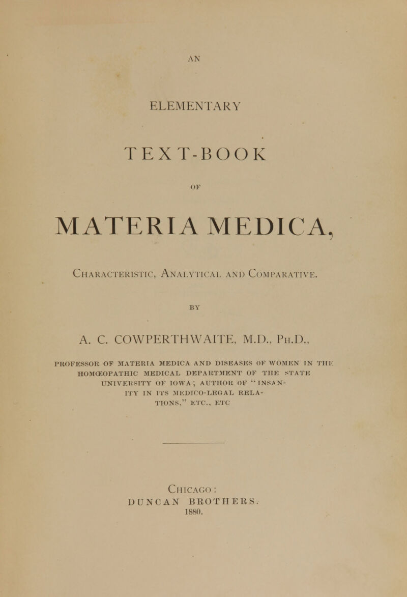 AN ELEMENTARY TEXT-BOOK OF MATERIA MEDICA, Characteristic, Analytical and Comparative. A. C. COWPERTHWAITE, M.D., Ph.D., PROFESSOR OF MATERIA MEDICA AND DISEASES OF WOMEN IN Till H03ICEOPATHIC MEDICAL DEPARTMENT OF THE STATE UNIVERSITY OF IOWA; AUTHOR OF  INSAN- ITY IN ITS MEDICO-LEGAL RELA- TIONS.' ETC., ETC Chicag< ) : DUNCAN BROTHERS. 1880.