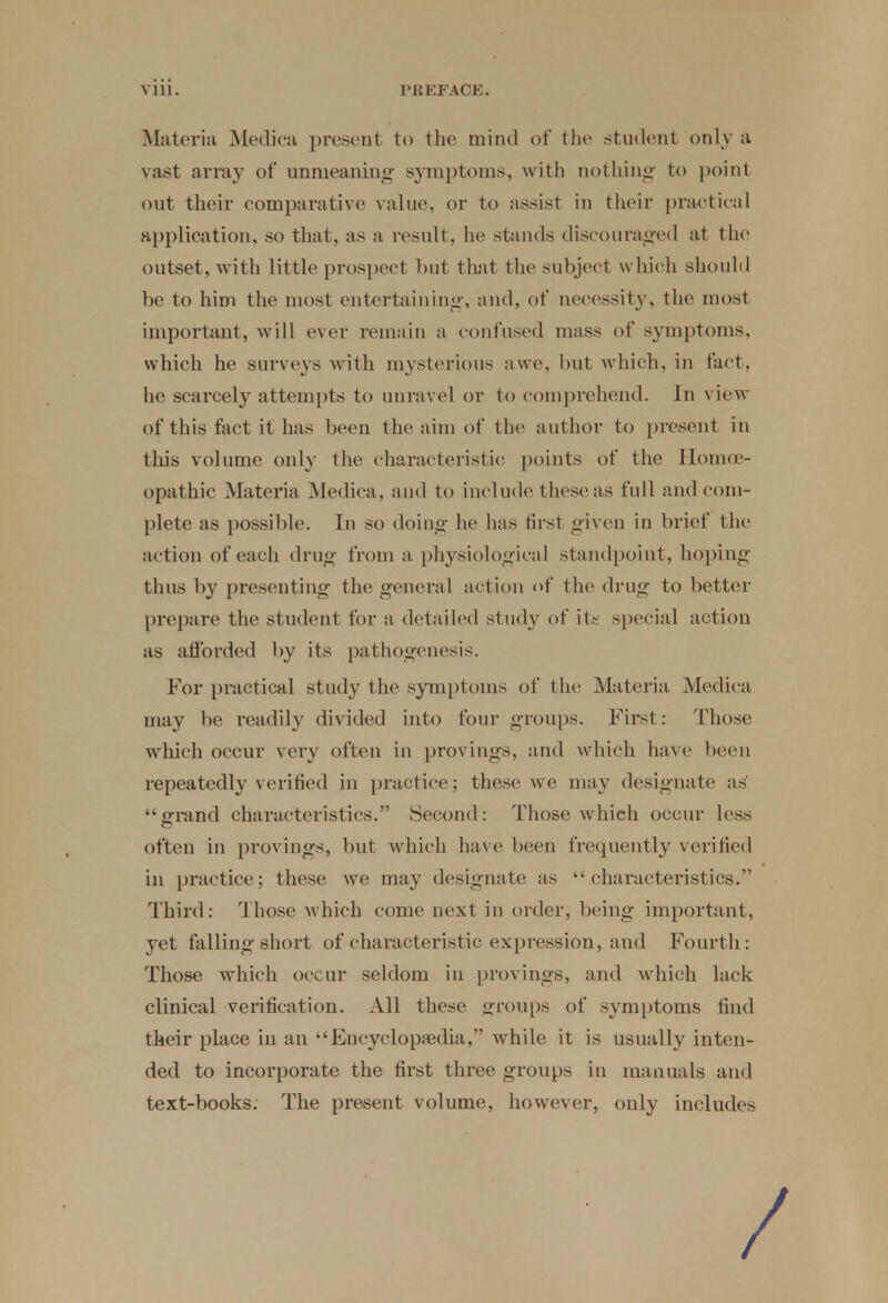 Materia Medica present to the mind of the student only a vast array of unmeaning symptoms, with nothing to point out their comparative value, or to assist in their practical application, so that, as a result, he stands discouraged at the outset, with little prospect but that the subject which should be to him the most entertaining, and, of necessity, the most important, will ever remain a confused mass of symptoms, which he surveys with mysterious awe, but which, in fact, he scarcely attempts to unravel or to comprehend. In view of this fact it has been the aim of the author to present in this volume only the characteristic points of the Homoe- opathic Materia Medica , and to include these as full and com- plete as possible. In so doing he has first given in brief the action of each drug from a physiological standpoint, hoping thus by presenting the general action of the drug to better prepare the student for a detailed study of its special action as afforded by its pathogenesis. For practical study the symptoms of the Materia Medica may be readily divided into four groups. First : Those which occur very often in provings, and which have been repeatedly verified in practice; these we may designate as grand characteristics.' Second: Those which occur less often in provings, but which have been frequently verified in practice; these we may designate as characteristics. Third: Those which come next in order, being important, yet falling short of characteristic expression, and Fourth: Those which occur seldom in provings, and which lack clinical verification. All these groups of symptoms find their place in an Encyclopedia, while it is usually inten- ded to incorporate the first three groups in manuals and text-books. The present volume, however, only includes