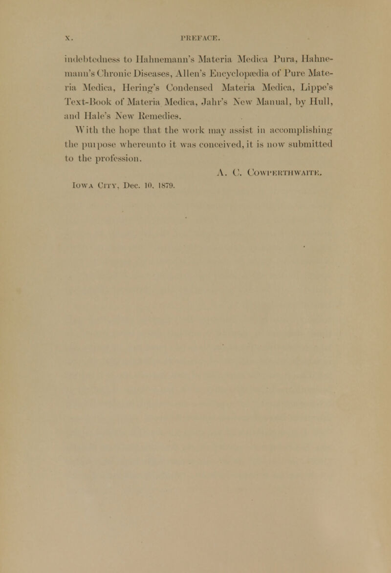 indebtedness to Hahnemann's Materia Medica Pura, Hahne- mann's Chronic Diseases, Allen's Encycloptedia of Pure Mate- ria Medica, Ilering's Condensed Materia Medica, Lippe's Text-Book of Materia Medica. - Iain's New Manual, by Hull, and Hale's New Remedies. With the hope that the work may assist in accomplishing the purpose whereunto it was conceived, it is now submitted to the profession. A. C. COWI'ERTHWAITK.