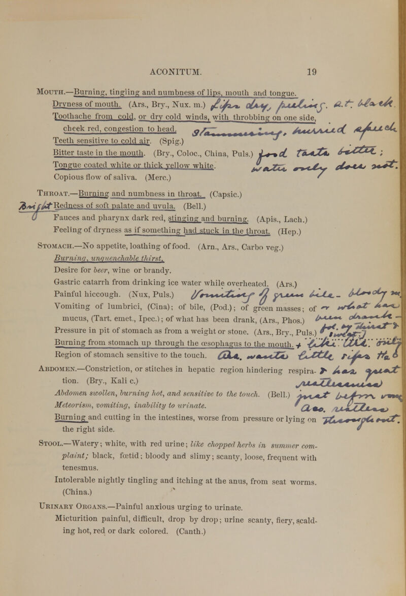 Mouth.—Burning, tingling and numbness of lips, mouth and tongue. Dryness of mouth. (Ars., Bry., Nux. m.) °£**fs AxJuCc+tj. 6-£^*&. Toothache from cold, or dry cold windsr with throbbing on one side, cheek redf congestion to head. &/nZ, I — f f A«-iA^^^ ' Teeth sensitive to cold air. (Spig.) Bitter taste in the mouth. (Bry., Coloc, China, Puis.) Tongue coated white or thick vellow whitP JltJCU, *-*<~6y d^tAj Copious flow of saliva. (Merc.) ' Throat.—Burning and numbness in throat. (Capsic.) /^Redness of soft palate and uvula. (Bell.) 0 Fauces and pharynx dark red, stinging and burning. (Apis., Lach.) Feeling of dryness as if something had stuck in the throat. (Hep.) Stomach.—No appetite, loathing of food. (Arn., Ars., Carbo veg.) Burning, unquenchable thirst. Desire for beer, wine or brandy. Gastric catarrh from drinking ice water while overheated. (Ars.) Painful hiccough. (Nux, Puis.) ftr*+<*.<.ZL+<y ^2 y\.t*+* Vomiting of lumbrici, (Cina); of bile, (Pod.); of green masses; of *r&*f mucus, (Tart, emet., Ipec.); of what has been drank, (Ars Phos ) o£*+~*-^* - J jf *v <-t T~fr* Pressure in pit of stomach as from a weight or stone. (Ars., Bry., Puis.) *#*wLrr7 Burning from stomach up through the oesophagus to the mouth, -i 'C£lL4,\' Region of stomach sensitive to the touch. COLA.. *fm % <t ttj -fa^Cti^ Fcj*t> t^o. © Abdomen.—Constriction, or stitches in hepatic region hindering respira- >* <L*t+Jt' tion. (Bry, Kali c.) ^UuZ2l^**tW Abdomen swollen, burning hot, and sensitive to the touch. (Bell.) ^n^Jt iM^4n^y\. Meteorism, vomiting, inability to urinate. * GL** 'HilTj?*^ mj Burning and cutting in the intestines, worse from pressure or lying on ~jZts*+—*p4* the right side. * Stool.—AVatery; white, with red urine; like chopped herbs in summer com- plaint; black, foetid; bloody and slimy; scanty, loose, frequent with tenesmus. Intolerable nightly tingling and itching at the anus, from seat worms. (China.) Urinary Organs.—Painful anxious urging to urinate. Micturition painful, difficult, drop by drop; urine scanty, fiery, scald- ing hot, red or dark colored. (Canth.)