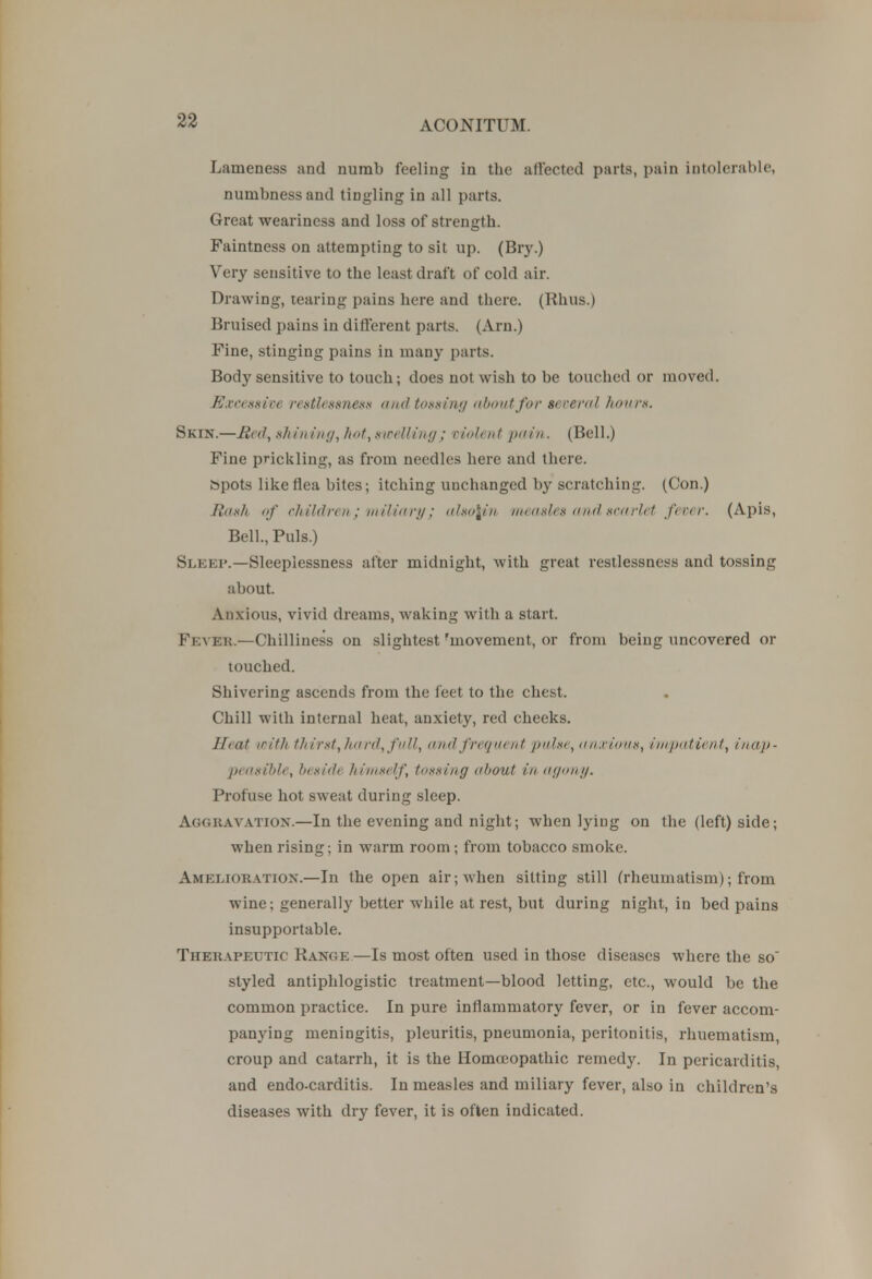 Lameness and numb feeling in the affected parts, pain intolerable, numbness and tingling in all parts. Great weariness and loss of strength. Faintness on attempting to sit up. (Bry.) Very sensitive to the least draft of cold air. Drawing, tearing pains here and there. (Rhus.) Bruised pains in different parts. (Am.) Fine, stinging pains in many parts. Body sensitive to touch; does not wish to be touched or moved. Excessive restlessness and tossing about for several hows. Skin.—Red, shining,hot,swelling ; violent pain . (Bell.) Fine prickling, as from needles here and there, bpots like flea bites; itching unchanged by scratching. (Con.) Rash of children; hi if/art/; aho\in measles an</ .scarlet freer. (Apis, Bell., Puis.) Sleep.—Sleeplessness after midnight, with great restlessness and tossing about. Anxious, vivid dreams, waking with a start. Fever.—Chilliness on slightest 'movement, or from being uncovered or touched. Shivering ascends from the feet to the chest. Chill with internal heat, anxiety, red cheeks. Heat irith thirst, hard, full, and frequent pulse, anxious, i inpatient, inap - peasible, beside himself, tossing about in agony. Profuse hot sweat during sleep. Aggravation.—In the evening and night; when lying on the (left) side; when rising; in warm room; from tobacco smoke. Amelioration.—In the open air; when silting still (rheumatism); from wine; generally better while at rest, but during night, in bed pains insupportable. Therapeutic Range—Is most often used in those diseases where the so styled antiphlogistic treatment—blood letting, etc., would be the common practice. In pure inflammatory fever, or in fever accom- panying meningitis, pleuritis, pneumonia, peritonitis, rhuematism, croup and catarrh, it is the Homoeopathic remedy. In pericarditis, and endo-carditis. In measles and miliary fever, also in children's diseases with dry fever, it is often indicated.