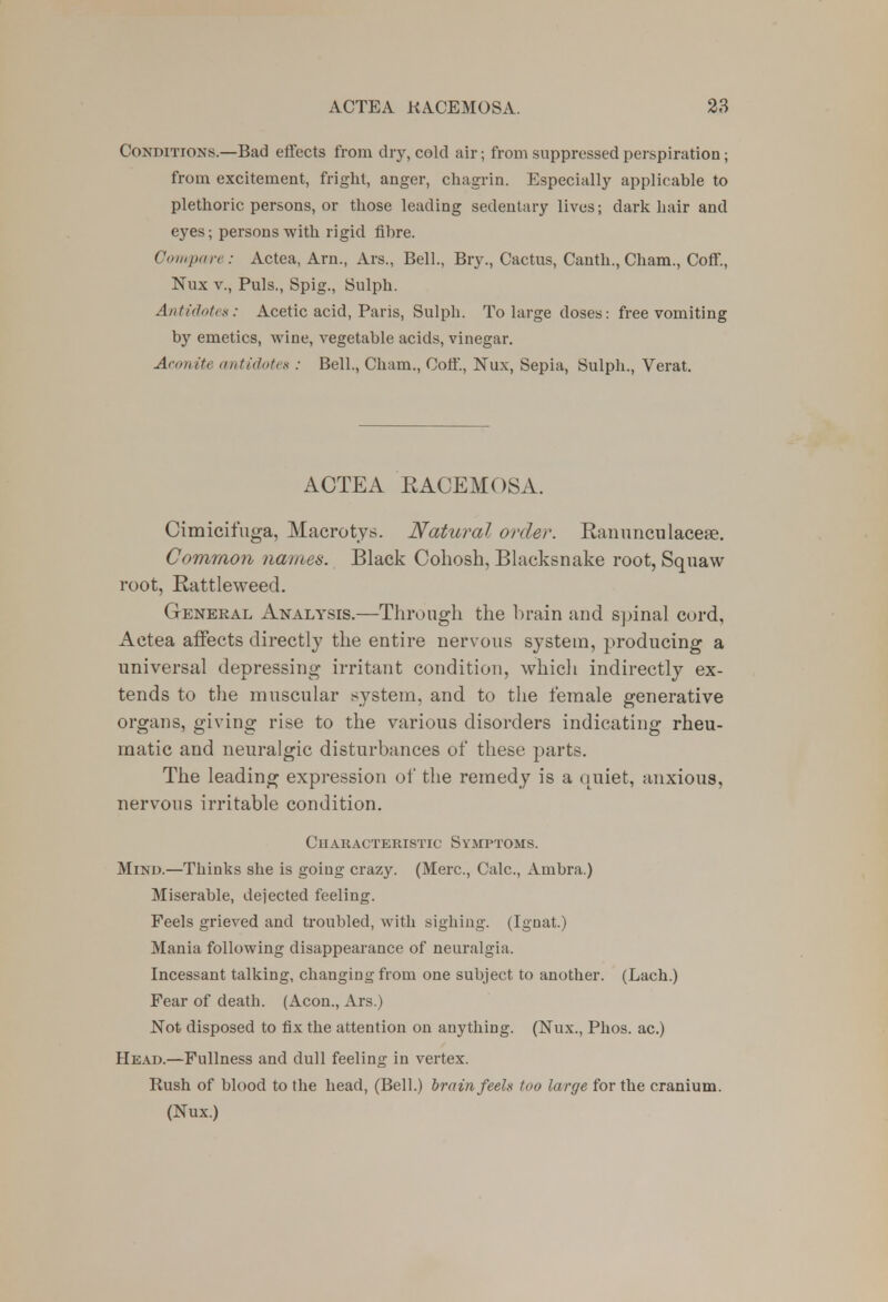 Conditions.—Bad effects from dry, cold air; from suppressed perspiration; from excitement, fright, anger, chagrin. Especially applicable to plethoric persons, or those leading sedentary lives; dark hair and eyes; persons with rigid fibre. Compare: Actea, Arm, Ars., Bell., Bry., Cactus, Cauth., Cham., Coff, Nux v., Puis., Spig., Sulph. Antidotes: Acetic acid, Paris, Sulph. To large doses: free vomiting by emetics, wine, vegetable acids, vinegar. Aconite antidote* : Bell., Cham., Coff., Nux, Sepia, Sulph., Verat. ACTEA RACEMOSA. Cimicifuga, Macrotjs. Natural order. Ranunculacea?. Common names. Black Cohosh, Blacksnake root, Squaw root, Rattleweed. Genekal Analysis.—Through the brain and spinal cord, Actea affects directly the entire nervous system, producing a universal depressing irritant condition, which indirectly ex- tends to the muscular system, and to the female generative organs, giving rise to the various disorders indicating rheu- matic and neuralgic disturbances of these parts. The leading expression of the remedy is a quiet, anxious, nervous irritable condition. Characteristic Symptoms. Mind.—Thinks she is going crazy. (Merc, Calc, Ambra.) Miserable, dejected feeling. Feels grieved and troubled, with sighing. (Ignat.) Mania following disappearance of neuralgia. Incessant talking, changing from one subject to another. (Lach.) Fear of death. (Aeon., Ars.) Not disposed to fix the attention on anything. (Nux., Phos. ac.) Head.—Fullness and dull feeling in vertex. Rush of blood to the head, (Bell.) brain feels too large for the cranium. (Nux.)