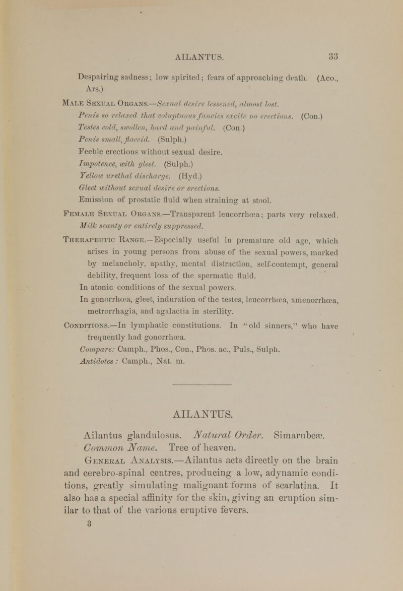 Despairing sadness; low spirited; fears of approaching death. (Aco., Ars.) Male Sexual Organs.—Sexual desire lessened, almost lost. Penis 80 relaxed that voluptuous fancies excite no erections. (Con.) Testes cold, swollen,, hard and painful. (Con.) Penis small, flaccid. (Sulph.) Feeble erections without sexual desire. Impotence, loith gleet. (Sulph.) Yellow urethal discharge. (Hyd.) Gleet without sexual desire or erections. Emission of prostatic fluid when straining at stool. Female Sexual Organs.—Transparent leucorrhoea; parts very relaxed. Milk scanty or entirely sup>pressed. Therapeutic Range.—Especially useful in premature old age, which arises in young persons from abuse of the sexual powers, marked by melancholy, apathy, mental distraction, self-contempt, general debility, frequent loss of the spermatic fluid. In atonic conditions of the sexual powers. In gonorrhoea, gleet, induration of the testes, leucorrlura, amenorrluea, metrorrhagia, and agalactia in sterility. Conditions.—In lymphatic constitutions. In old sinners, who have frequently had gonorrha a. Compare: Camph., Phos., Con., Phos. ac, Puis., Sulph. Antidotes: Camph., Nat. m. AILANTUS. Ailantus glandnlosus. Natural Order. Simarubere. Common Name. Tree of heaven. Gknekal Analysis.—Ailantus acts directly on the brain and cerebro-spinal centres, producing a low, adynamic condi- tions, greatly simulating malignant forms of scarlatina. It also has a special affinity for the skin, giving an eruption sim- ilar to that of the various eruptive fevers. 3