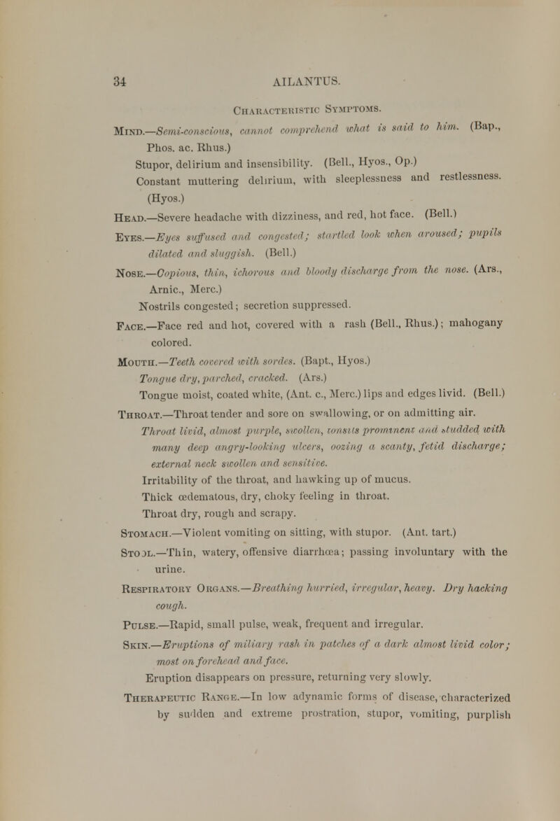 Characteristic Symptoms. Mind.—Semi-conscious, cannot comprehend what is said to him. (Bap., Phos. ac. Rhus.) Stupor, delirium and insensibility. (Bell., Hyos., Op.) Constant muttering delirium, with sleeplessness and restlessness. (Hyos.) Head.—Severe headache with dizziness, and red, hot face. (Bell.) Etbb.—Eyes suffused and congested; startled look when aroused; pupils dilated and sluggish. (Bell.) Nose.—Copious, thin, ichorous and bloody discharge from the nose. (Ars., Arnic, Merc.) Nostrils congested; secretion suppressed. Face.—Face red and hot, covered with a rash (Bell., Rhus.); mahogany colored. Mouth.—Teeth covered with sordes. (Bapt., Hyos.) Tongue dry,parched, cracked. (Ars.) Tongue moist, coated white, (Ant. c, Merc.) lips and edges livid. (Bell.) Throat.—Throat tender and sore on swallowing, or on admitting air. Throat livid, almost purple, swollen, tonsils prominent and studded with many deep angry-looking ulcers, oozing a scanty, fetid discharge; external neck swollen and sensitive. Irritability of the throat, and hawking up of mucus. Thick cedematous, dry, choky feeling in throat. Throat dry, rough and scrapy. Stomach.—Violent vomiting on sitting, with stupor. (Ant. tart.) Stool.—Thin, watery, offensive diarrhoea; passing involuntary with the urine. Respiratory Organs.—Breathing hurried, irregular, heavy. Dry hacking cough. Pulse.—Rapid, small pulse, weak, frequent and irregular. Skin.—Eruptions of miliary rash in patches of a dark almost livid color; most on forehead and face. Eruption disappears on pressure, returning very slowly. Therapeutic Range.—In low adynamic forms of disease, characterized by sudden and extreme prostration, stupor, vomiting, purplish
