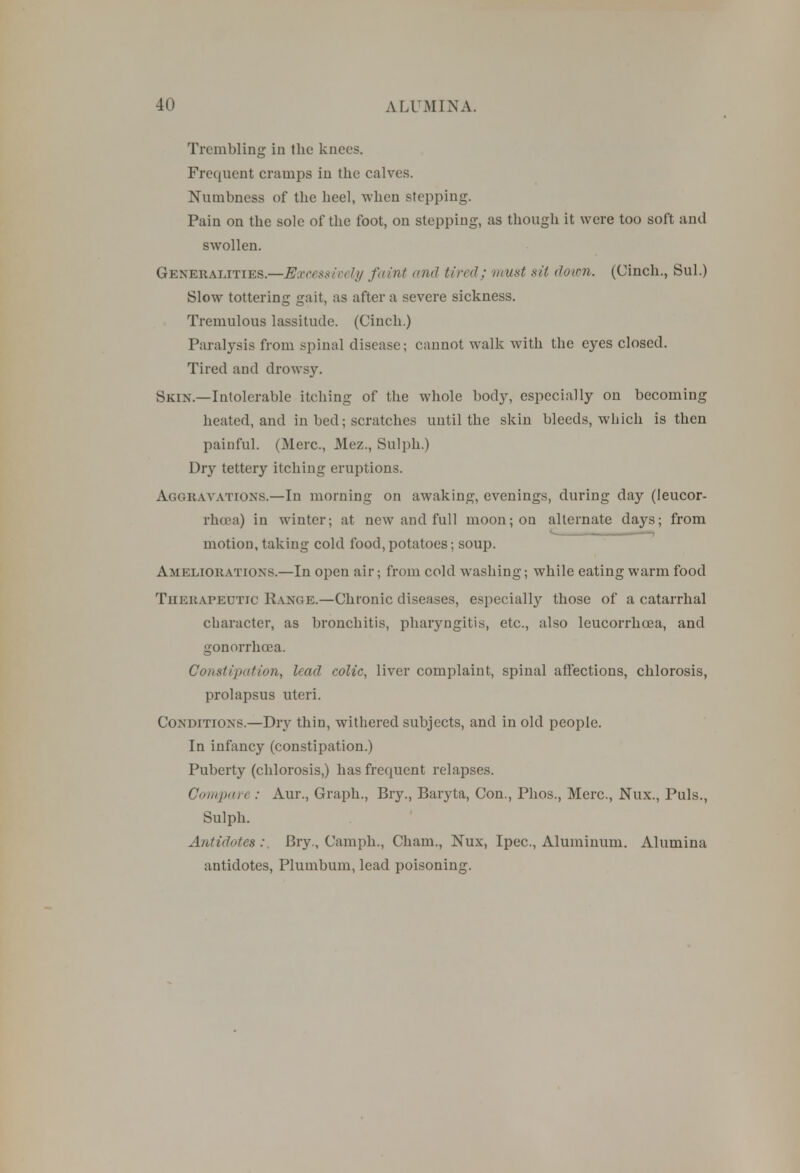 Trembling in the knees. Frequent cramps in the calves. Numbness of the heel, when stepping. Pain on the sole of the foot, on stepping, as though it were too soft and swollen. Generalities.—Excessively faint and tired; must sit down. (Cinch., Sul.) Slow tottering gait, as after a severe sickness. Tremulous lassitude. (Cinch.) Paralysis from spinal disease; cannot walk with the eyes closed. Tired and drowsy. Skin.—Intolerable itching of the whole body, especially on becoming heated, and in bed; scratches until the skin bleeds, which is then painful. (Merc, Mez., Sulph.) Dry tettery itching eruptions. Aggravations.—In morning on awaking, evenings, during day (leucor- rhcea) in winter; at new and full moon; on alternate days; from motion, taking cold food, potatoes; soup. Ameliorations.—In open air; from cold washing; while eating warm food THERAPEUTIC Range.—Chronic diseases, especially those of a catarrhal character, as bronchitis, pharyngitis, etc., also leucorrhcea, and gonorrhoea. Constipation, lead colic, liver complaint, spinal affections, chlorosis, prolapsus uteri. Conditions.—Dry thin, withered subjects, and in old people. In infancy (constipation.) Puberty (chlorosis,) has frequent relapses. Compare : Aur., Graph., Bry., Baryta, Con., Phos., Merc, Nux., Puis., Sulph. Antidotes:. Bry., Cam ph., Cham., Nux, Ipec, Aluminum. Alumina antidotes, Plumbum, lead poisoning.