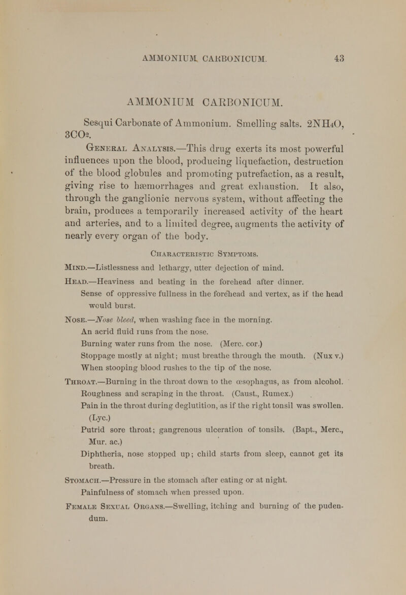 AMMONIUM CARBONICITM. Sesqui Carbonate of Ammonium. Smelling salts. 2NH4O, 3C(X General Analysis.—This drug exerts its most powerful influences upon the blood, producing liquefaction, destruction of the blood globules and promoting putrefaction, as a result, giving rise to haemorrhages and great exhaustion. It also, through the ganglionic nervous system, without affecting the brain, produces a temporarily increased activity of the heart and arteries, and to a limited degree, augments the activity of nearly every organ of the body. Characteristic Symptoms. Mind.—Listlessness and lethargy, utter dejection of mind. Head.—Heaviness and beating in the forehead after dinner. Sense of oppressive fullness in the forehead and vertex, as if the head would burst. Nose.—Nose bleed, when washing face in the morning. An acrid fluid runs from the nose. Burning water runs from the nose. (Merc, cor.) Stoppage mostly at night; must breathe through the mouth. (Nuxv.) When stooping blood rushes to the tip of the nose. Throat.—Burning in the throat down to the oesophagus, as from alcohol. Roughness and scraping in the throat. (Caust., Rumex.) Pain in the throat during deglutition, as if the right tonsil was swollen. (Lyc.) Putrid sore throat; gangrenous ulceration of tonsils. (Bapt., Merc, Mur. ac.) Diphtheria, nose stopped up; child starts from sleep, cannot get its breath. Stomach.—Pressure in the stomach after eating or at night. Painfulness of stomach when pressed upon. Female Sexual Organs.—Swelling, itching and burning of the puden- dum.