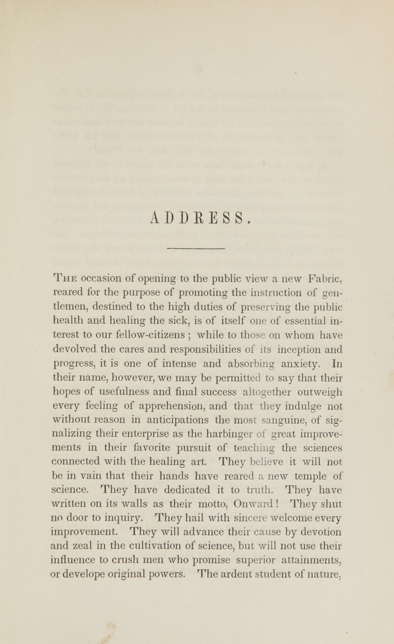 ADDEESS. The occasion of opening to the public view a new Fabric, reared for the purpose of promoting the instruction of gen- tlemen, destined to the high duties of preserving the public health and healing the sick, is of itself one of essential in- terest to our fellow-citizens ; while to those on whom have devolved the cares and responsibilities of its inception and progress, it is one of intense and absorbing anxiety. In their name, however, we may be permitted to say that their hopes of usefulness and final success altogether outweigh every feeling of apprehension, and that they indulge not without reason in anticipations the most sanguine, of sig- nalizing their enterprise as the harbinger of great improve- ments in their favorite pursuit of teaching the sciences connected with the healing art. They believe it will not be in vain that their hands have reared a new temple of science. They have dedicated it to truth. They have written on its walls as their motto, Onward ! They shut no door to inquiry. They hail with sincere welcome every improvement. They will advance their cause by devotion and zeal in the cultivation of science, but will not use their influence to crush men who promise superior attainments, or develope original powers. The ardent student of nature.