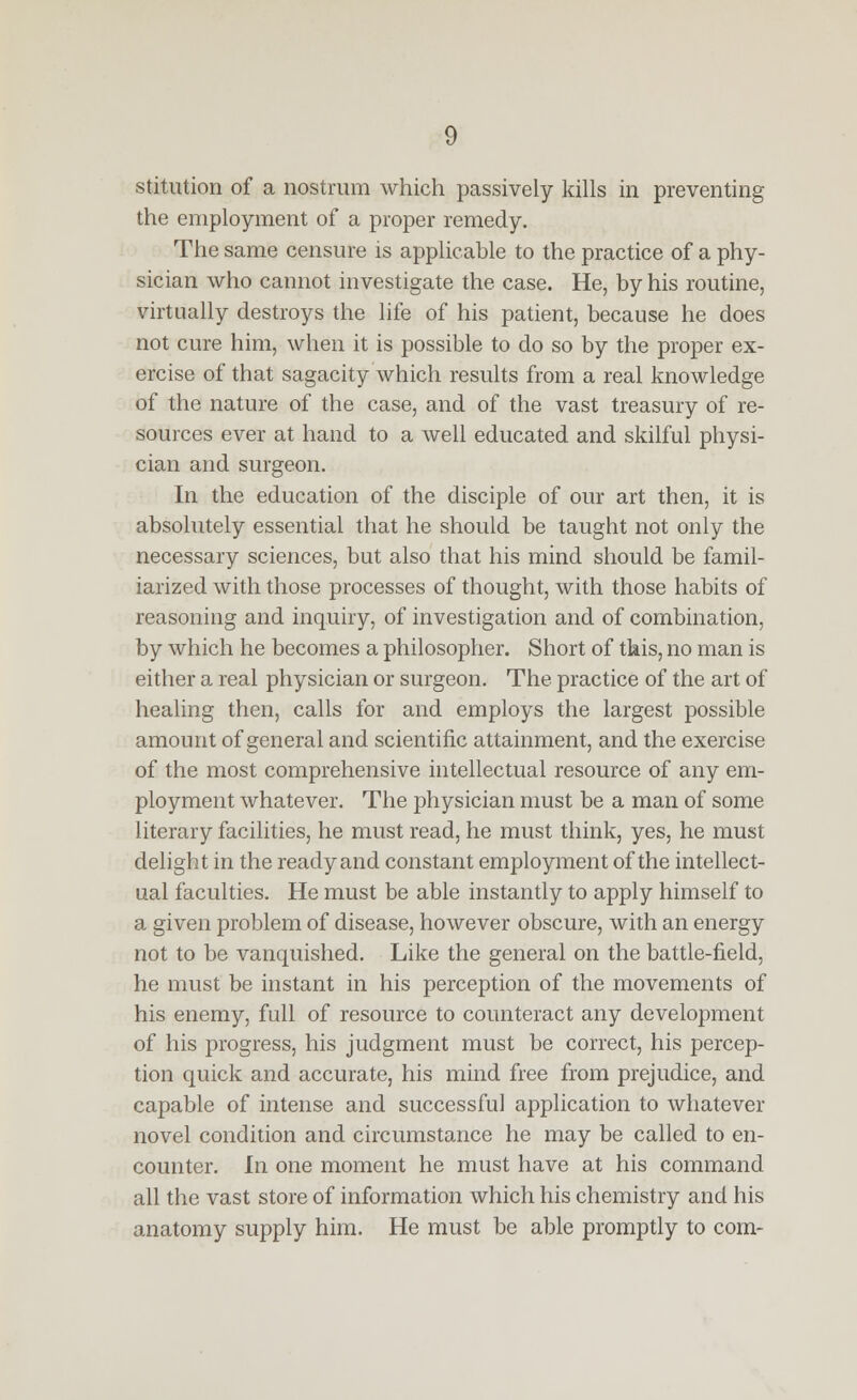 stitution of a nostrum which passively kills in preventing the employment of a proper remedy. The same censure is applicable to the practice of a phy- sician who cannot investigate the case. He, by his routine, virtually destroys the life of his patient, because he does not cure him, when it is possible to do so by the proper ex- ercise of that sagacity which results from a real knowledge of the nature of the case, and of the vast treasury of re- sources ever at hand to a well educated and skilful physi- cian and surgeon. In the education of the disciple of our art then, it is absolutely essential that he should be taught not only the necessary sciences, but also that his mind should be famil- iarized with those processes of thought, with those habits of reasoning and inquiry, of investigation and of combination, by which he becomes a philosopher. Short of this, no man is either a real physician or surgeon. The practice of the art of healing then, calls for and employs the largest possible amount of general and scientific attainment, and the exercise of the most comprehensive intellectual resource of any em- ployment whatever. The physician must be a man of some literary facilities, he must read, he must think, yes, he must delight in the ready and constant employment of the intellect- ual faculties. He must be able instantly to apply himself to a given problem of disease, however obscure, with an energy not to be vanquished. Like the general on the battle-field, he must be instant in his perception of the movements of his enemy, full of resource to counteract any development of his progress, his judgment must be correct, his percep- tion quick and accurate, his mind free from prejudice, and capable of intense and successful application to whatever novel condition and circumstance he may be called to en- counter. In one moment he must have at his command all the vast store of information which his chemistry and his anatomy supply him. He must be able promptly to com-
