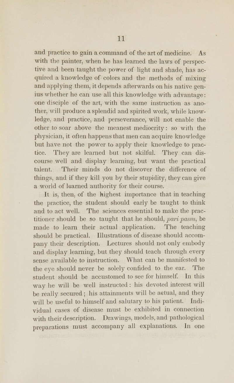 and practice to gain a command of the art of medicine. As with the painter, when he has learned the laws of perspec- tive and been taught the power of light and shade, has ac- quired a knowledge of colors and the methods of mixing and applying them, it depends afterwards on his native gen- ius whether he can use all this knowledge with advantage: one disciple of the art, with the same instruction as ano- ther, will produce a splendid and spirited work, while know- ledge, and practice, and perseverance, will not enable the other to soar above the meanest mediocrity: so with the physician, it often happens that men can acquire knowledge but have not the power to apply their knowledge to prac- tice. They are learned but not skilful. They can dis- course well and display learning, but want the practical talent. Their minds do not discover the difference of things, and if they kill you by their stupidity, they can give a world of learned authority for their course. It is, then, of the highest importance that in teaching the practice, the student should early be taught to think and to act well. The sciences essential to make the prac- titioner should be so taught that he should, pari passu, be made to learn their actual application. The teaching should be practical. Illustrations of disease should accom- pany their description. Lectures should not only embody and display learning, but they should teach through every sense available to instruction. What can be manifested to the eye should never be solely confided to the ear. The student should be accustomed to see for himself In this way he will be well instructed: his devoted interest will be really secured; his attainments will be actual, and they will be useful to himself and salutary to his patient. Indi- vidual cases of disease must be exhibited in connection with their description. Drawings, models, and pathological preparations must accompany all explanations. In one