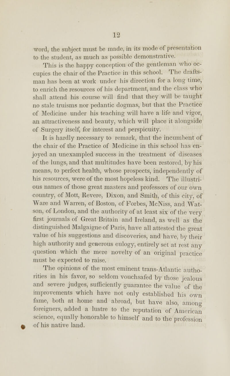 word, the subject must be made, in its mode of presentation to the student, as much as possible demonstrative. This is the happy conception of the gentleman who oc- cupies the chair of the Practice in this school. The drafts- man has been at work under his direction for a long time, to enrich the resources of his department, and the class who shall attend his course Avill find that they will be taught no stale truisms nor pedantic dogmas, but that the Practice of Medicine under his teaching will have a life and vigor, an attractiveness and beauty, which will place it alongside of Surgery itself, for interest and perspicuity. It is hardly necessary to remark, that the incumbent of the chair of the Practice of Medicine in this school has en- joyed an unexampled success in the treatment of diseases of the lungs, and that multitudes have been restored, by his means, to perfect health, whose prospects, independently of his resources, were of the most hopeless kind. The illustri- ous names of those great masters and professors of our own country, of Mott, Revere, Dixon, and Smith, of this city, of Ware and Warren, of Boston, of Forbes, McNiss, and Wat- son, of London, and the authority of at least six of the very first journals of Great Britain and Ireland, as well as the distinguished Malgaigne of Paris, have all attested the great value of his suggestions and discoveries, and have, by their high authority and generous eulogy, entirely set at rest any question which the mere novelty of an original practice must be expected to raise. The opinions of the most eminent trans-Atlantic autho- rities in his favor, so seldom vouchsafed by those jealous and severe judges, sufficiently guarantee the value of the improvements which have not only established his own fame, both at home and abroad, but have also, among foreigners, added a lustre to the reputation of American science, equally honorable to himself and to the profession of his native land.