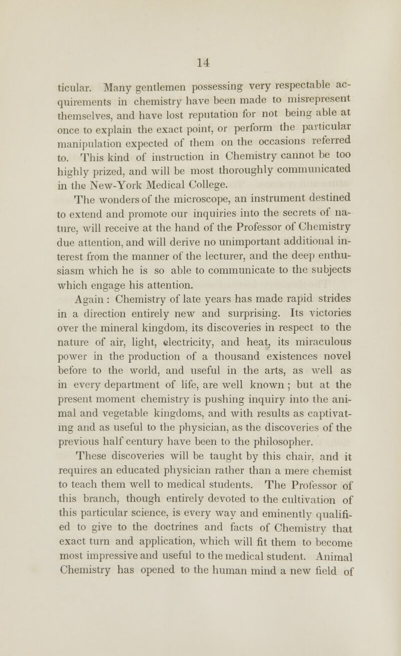 ticular. Many gentlemen possessing very respectable ac- quirements in chemistry have been made to misrepresent themselves, and have lost reputation for not being able at once to explain the exact point, or perform the particular manipulation expected of them on the occasions referred to. This kind of instruction in Chemistry cannot be too highly prized, and will be most thoroughly communicated in the New-York Medical College. The wonders of the microscope, an instrument destined to extend and promote our inquiries into the secrets of na- ture, will receive at the hand of the Professor of Chemistry due attention, and will derive no unimportant additional in- terest from the manner of the lecturer, and the deep enthu- siasm which he is so able to communicate to the subjects which engage his attention. Again : Chemistry of late years has made rapid strides in a direction entirely new and surprising. Its victories over the mineral kingdom, its discoveries in respect to the nature of air, light, electricity, and heat, its miraculous power in the production of a thousand existences novel before to the world, and useful in the arts, as well as in every department of life, are well known ; but at the present moment chemistry is pushing inquiry into the ani- mal and vegetable kingdoms, and with results as captivat- mg and as useful to the physician, as the discoveries of the previous half century have been to the philosopher. These discoveries will be taught by this chair, and it requires an educated physician rather than a mere chemist to teach them well to medical students. The Professor of this branch, though entirely devoted to the cultivation of this particular science, is every way and eminently qualifi- ed to give to the doctrines and facts of Chemistry that exact turn and application, which will fit them to become most impressive and useful to the medical student. Animal Chemistry has opened to the human mind a new field of