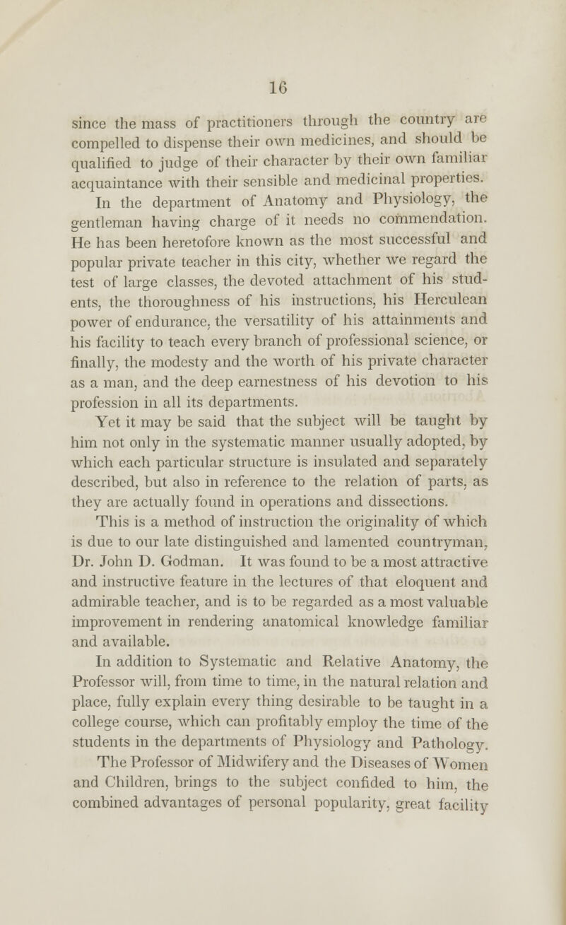 since the mass of practitioners through the country are compelled to dispense their own medicines, and should be qualified to judge of their character by their own familiar acquaintance with their sensible and medicinal properties. In the department of Anatomy and Physiology, the gentleman having charge of it needs no commendation. He has been heretofore known as the most successful and popular private teacher in this city, whether we regard the test of large classes, the devoted attachment of his stud- ents, the thoroughness of his instructions, his Herculean power of endurance, the versatility of his attainments and his facility to teach every branch of professional science, or finally, the modesty and the worth of his private character as a man, and the deep earnestness of his devotion to his profession in all its departments. Yet it may be said that the subject will be taught by him not only in the systematic manner usually adopted, by which each particular structure is insulated and separately described, but also in reference to the relation of parts, as they are actually found in operations and dissections. This is a method of instruction the originality of which is due to our late distinguished and lamented countryman, Dr. John D. Godman. It was found to be a most attractive and instructive feature in the lectures of that eloquent and admirable teacher, and is to be regarded as a most valuable improvement in rendering anatomical knowledge familiar and available. In addition to Systematic and Relative Anatomy, the Professor will, from time to time, in the natural relation and place, fully explain every thing desirable to be taught in a college course, which can profitably employ the time of the students in the departments of Physiology and Pathology. The Professor of Midwifery and the Diseases of Women and Children, brings to the subject confided to him, the combined advantages of personal popularity, great facility