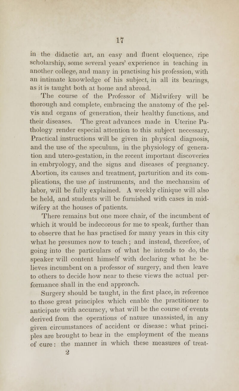 in the didactic art, an easy and fluent eloquence, ripe scholarship, some several years' experience in teaching in another college, and many in practising his profession, with an intimate knowledge of his subject, in all its bearings, as it is taught both at home and abroad. The course of the Professor of Midwifery will be thorough and complete, embracing the anatomy of the pel- vis and organs of generation, their healthy functions, and their diseases. The great advances made in Uterine Pa- thology render especial attention to this subject necessary. Practical instructions will be given in physical diagnosis, and the use of the speculum, in the physiology of genera- tion and utero-gestation, in the recent important discoveries in embryology, and the signs and diseases of pregnancy. Abortion, its causes and treatment, parturition and its com- plications, the use of instruments, and the mechansim of labor, will be fully explained. A weekly clinique will also be held, and students will be furnished with cases in mid- wifery at the houses of patients. There remains but one more chair, of the incumbent of which it would be indecorous for me to speak, further than to observe that he has practised for many years in this city what he presumes now to teach; and instead, therefore, of going into the particulars of what he intends to do, the speaker will content himself with declaring what he be- lieves incumbent on a professor of surgery, and then leave to others to decide how near to these views the actual per- formance shall in the end approach. Surgery should be taught, in the first place, in reference to those great principles which enable the practitioner to anticipate with accuracy, what will be the course of events derived from the operations of nature unassisted, in any given circumstances of accident or disease: what princi- ples are brought to bear in the employment of the means of cure: the manner in which these measures of treat- 2
