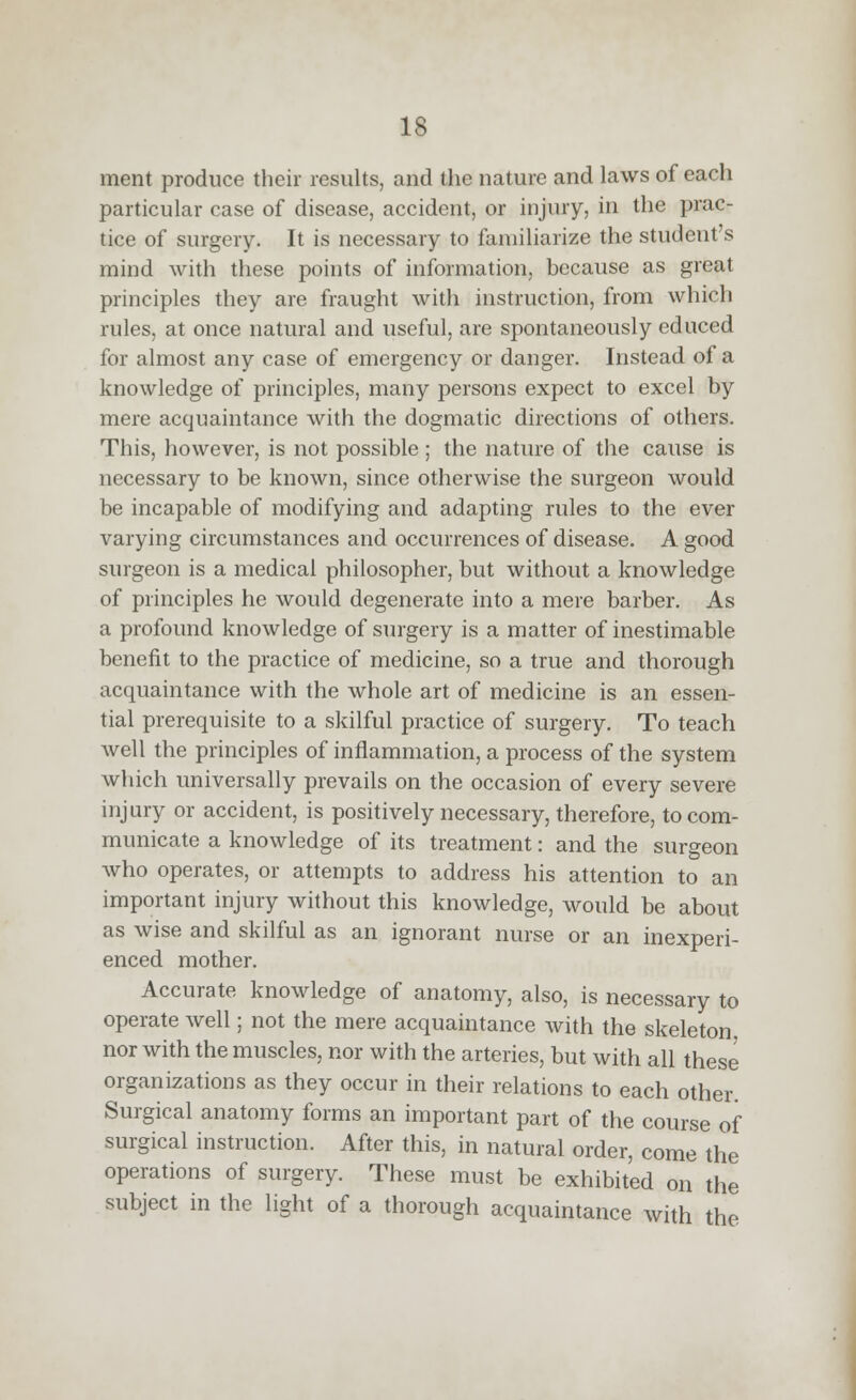 ment produce their results, and the nature and laws of each particular case of disease, accident, or injury, in the prac- tice of surgery. It is necessary to familiarize the student's mind with these points of information, because as great principles they are fraught with instruction, from which rules, at once natural and useful, are spontaneously educed for almost any case of emergency or danger. Instead of a knowledge of principles, many persons expect to excel by mere acquaintance with the dogmatic directions of others. This, however, is not possible ; the nature of the cause is necessary to be known, since otherwise the surgeon would be incapable of modifying and adapting rules to the ever varying circumstances and occurrences of disease. A good surgeon is a medical philosopher, but without a knowledge of principles he would degenerate into a mere barber. As a profound knowledge of smgery is a matter of inestimable benefit to the practice of medicine, so a true and thorough acquaintance with the whole art of medicine is an essen- tial prerequisite to a skilful practice of surgery. To teach well the principles of inflammation, a process of the system wliich universally prevails on the occasion of every severe injury or accident, is positively necessary, therefore, to com- municate a knowledge of its treatment: and the surgeon who operates, or attempts to address his attention to an important injury without this knowledge, would be about as wise and skilful as an ignorant nurse or an inexperi- enced mother. Accurate knowledge of anatomy, also, is necessary to operate well; not the mere acquaintance with the skeleton nor with the muscles, nor with the arteries, but with all these organizations as they occur in their relations to each other. Surgical anatomy forms an important part of the course of surgical instruction. After this, in natural order, come the operations of surgery. These must be exhibited on the subject in the light of a thorough acquaintance with the