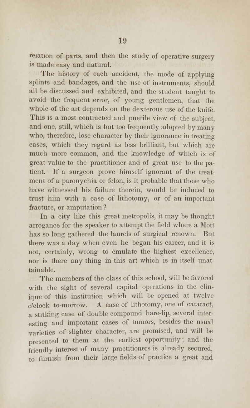 relation of parts, and then the study of operative surgery- is made easy and natural. The history of each accident, the mode of applying splints and bandages, and the use of instruments, should all be discussed and exhibited, and the student taught to avoid the frequent error, of young gentlemen, that the whole of the art depends on the dexterous use of the knife. This is a most contracted and puerile view of the subject, and one, still, which is but too frequently adopted by many who, therefore, lose character by their ignorance in treating cases, which they regard as less brilliant, but which are much more common, and the knowledge of which is of great value to the practitioner and of great use to the pa- tient. If a surgeon prove himself ignorant of the treat- ment of a paronychia or felon, is it probable that those who have witnessed his failure therein, would be induced to trust him with a case of lithotomy, or of an important fracture, or amputation? In a city like this great metropolis, it may be thought arrogance for the speaker to attempt the field where a Mott has so long gathered the laurels of surgical renown. But there was a day when even he began his career, and it is not, certainly, wrong to emulate the highest excellence, nor is there any thing in this art which is in itself unat- tainable. The members of the class of this school, will be favored with the sight of several capital operations in the clin- ique of this institution which will be opened at twelve o'clock to-morrow. A case of lithotomy, one of cataract, a striking case of double compound hare-lip, several inter- esting and important cases of tumors, besides the usual varieties of slighter character, are promised, and will be presented to them at the earliest opportunity; and the friendly interest of many practitioners is already secured, to furnish from their large fields of practice a great and