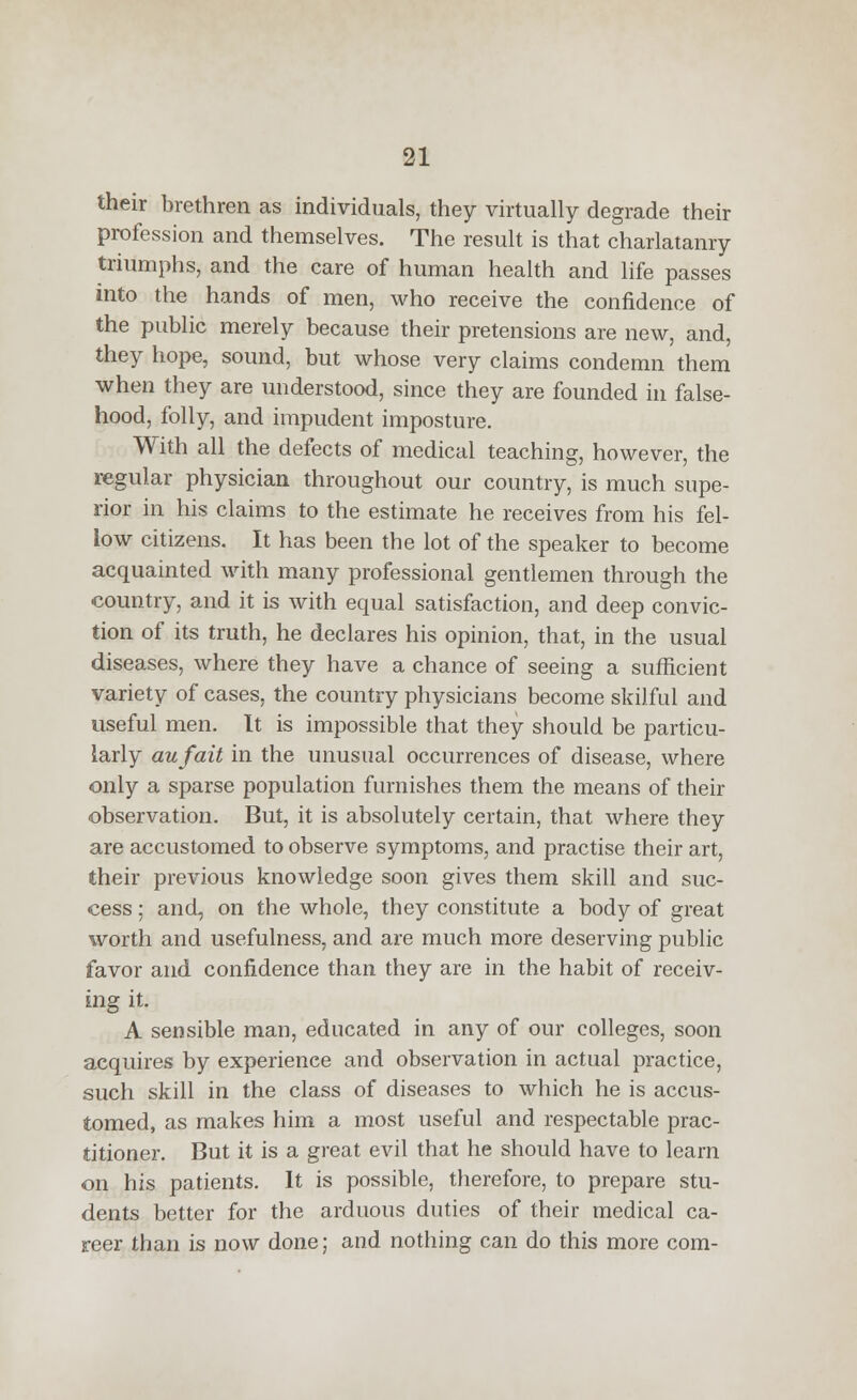 their brethren as individuals, they virtually degrade their profession and themselves. The result is that charlatanry triumphs, and the care of human health and life passes into the hands of men, who receive the confidence of the public merely because their pretensions are new, and, they hope, sound, but whose very claims condemn them when they are understood, since they are founded in false- hood, folly, and impudent imposture. With all the defects of medical teaching, however, the regular physician throughout our country, is much supe- rior in his claims to the estimate he receives from his fel- low citizens. It has been the lot of the speaker to become acquainted with many professional gentlemen through the country, and it is with equal satisfaction, and deep convic- tion of its truth, he declares his opinion, that, in the usual diseases, where they have a chance of seeing a sufficient variety of cases, the country physicians become skilful and useful men. It is impossible that they should be particu- larly aufait in the unusual occurrences of disease, where only a sparse population furnishes them the means of their observation. But, it is absolutely certain, that where they are accustomed to observe symptoms, and practise their art, their previous knowledge soon gives them skill and suc- cess ; and, on the whole, they constitute a body of great worth and usefulness, and are much more deserving public favor and confidence than they are in the habit of receiv- ing it. A sensible man, educated in any of our colleges, soon acquires by experience and observation in actual practice, such skill in the class of diseases to which he is accus- tomed, as makes him a most useful and respectable prac- titioner. But it is a great evil that he should have to learn on his patients. It is possible, therefore, to prepare stu- dents better for the arduous duties of their medical ca- reer than is now done; and nothing can do this more com-