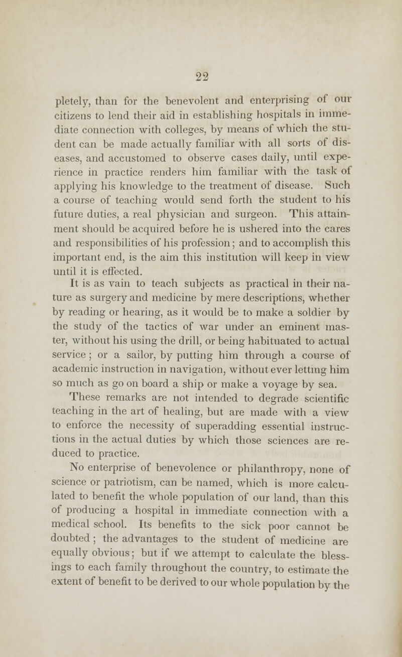 pletely, than for the benevolent and enterprising of our citizens to lend their aid in establishing hospitals in imme- diate connection with colleges, by means of which the stu- dent can be made actually familiar with all sorts of dis- eases, and accustomed to observe cases daily, until expe- rience in practice renders him familiar with the task of applying his knowledge to the treatment of disease. Such a course of teaching would send forth the student to his future duties, a real physician and surgeon. This attain- ment should be acquired before he is ushered into the cares and responsibilities of his profession; and to accomplish this important end, is the aim this institution will keep in view until it is effected. It is as vain to teach subjects as practical in their na- ture as surgery and medicine by mere descriptions, whether by reading or hearing, as it would be to make a soldier by the study of the tactics of war under an eminent mas- ter, without his using the drill, or being habituated to actual service ; or a sailor, by putting him through a course of academic instruction in navigation, without ever lettmg him so much as go on board a ship or make a voyage by sea. These remarks are not intended to degrade scientific teaching in the art of healing, but are made with a view to enforce the necessity of superadding essential instruc- tions in the actual duties by which those sciences are re- duced to practice. No enterprise of benevolence or philanthropy, none of science or patriotism, can be named, which is more calcu- lated to benefit the whole population of our land, than this of producing a hospital in immediate connection with a medical school. Its benefits to the sick poor cannot be doubted ; the advantages to the student of medicine are equally obvious; but if we attempt to calculate the bless- ings to each family throughout the country, to estimate the extent of benefit to be derived to our whole population by the