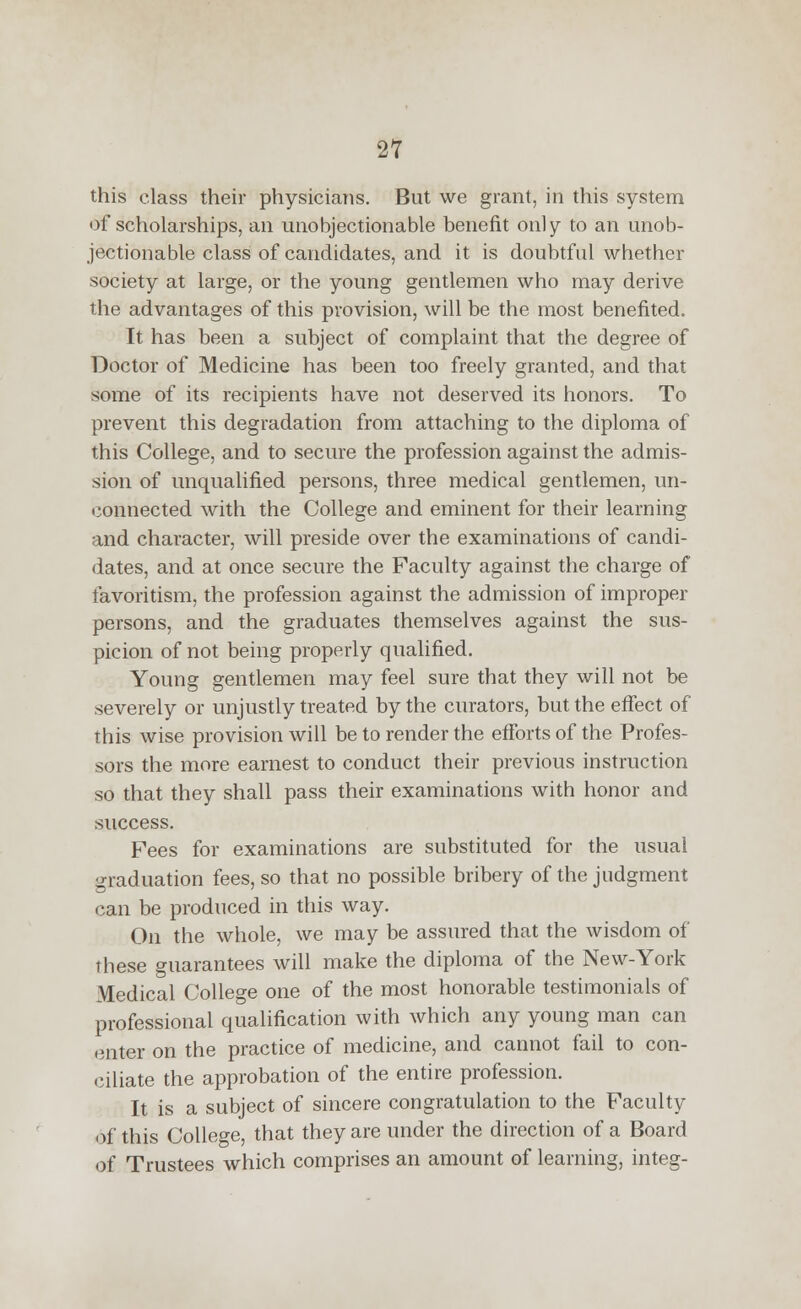 this class their physicians. But we grant, in this system of scholarships, an unobjectionable benefit only to an unob- jectionable class of candidates, and it is doubtful whether society at large, or the young gentlemen who may derive the advantages of this provision, will be the most benefited. It has been a subject of complaint that the degree of Doctor of Medicine has been too freely granted, and that some of its recipients have not deserved its honors. To prevent this degradation from attaching to the diploma of this College, and to secure the profession against the admis- sion of unqualified persons, three medical gentlemen, un- connected with the College and eminent for their learning and character, will preside over the examinations of candi- dates, and at once secure the Faculty against the charge of favoritism, the profession against the admission of improper persons, and the graduates themselves against the sus- picion of not being properly qualified. Young gentlemen may feel sure that they will not be severely or unjustly treated by the curators, but the effect of this wise provision will be to render the efforts of the Profes- sors the more earnest to conduct their previous instruction so that they shall pass their examinations with honor and success. Fees for examinations are substituted for the usual graduation fees, so that no possible bribery of the judgment can be produced in this way. On the whole, we may be assured that the wisdom of these guarantees will make the diploma of the New-York Medical College one of the most honorable testimonials of professional qualification with which any young man can enter on the practice of medicine, and cannot fail to con- ciliate the approbation of the entire profession. It is a subject of sincere congratulation to the Faculty of this College, that they are under the direction of a Board of Trustees which comprises an amount of learning, integ-