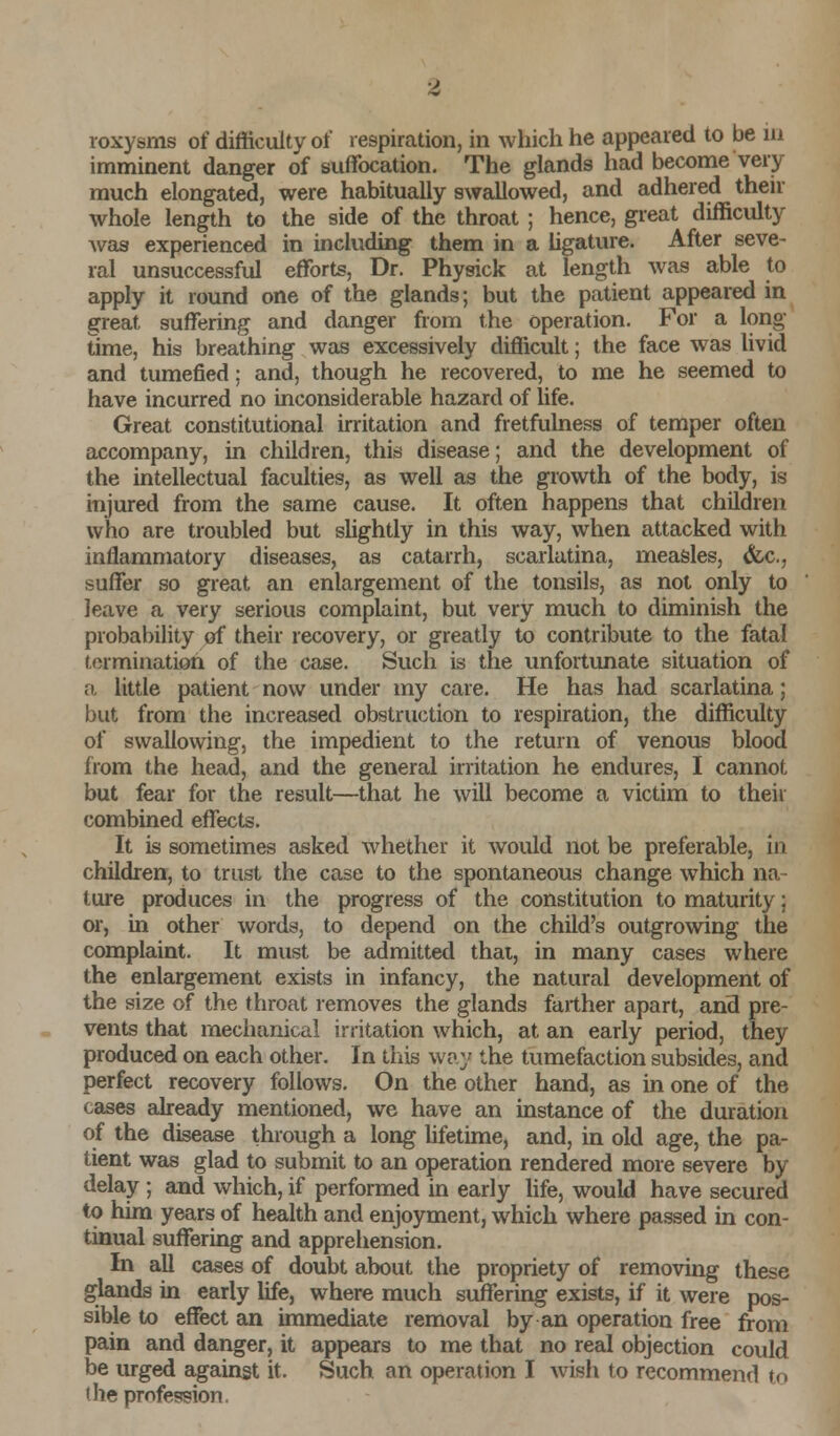 roxysms of difficulty of respiration, in which he appeared to be in imminent danger of suffocation. The glands had become very much elongated, were habitually swallowed, and adhered their whole length to the side of the throat ; hence, great difficulty was experienced in including them in a ligature. After seve- ral unsuccessful efforts, Dr. Physick at length was able to apply it round one of the glands; but the patient appeared in great suffering and danger from the operation. For a long- time, his breathing was excessively difficult; the face was livid and tumefied; and, though he recovered, to me he seemed to have incurred no inconsiderable hazard of life. Great constitutional irritation and fretfulness of temper often accompany, in children, this disease; and the development of the intellectual faculties, as well as the growth of the body, is injured from the same cause. It often happens that children who are troubled but slightly in this way, when attacked with inflammatory diseases, as catarrh, scarlatina, measles, &c, suffer so great an enlargement of the tonsils, as not only to leave a very serious complaint, but very much to diminish the probability of their recovery, or greatly to contribute to the fatal termination of the case. Such is the unfortunate situation of a little patient now under my care. He has had scarlatina; but from the increased obstruction to respiration, the difficulty of swallowing, the impedient to the return of venous blood from the head, and the general irritation he endures, I cannot but fear for the result—that he will become a victim to their combined effects. It is sometimes asked whether it would not be preferable, in children, to trust the case to the spontaneous change which na- ture produces in the progress of the constitution to maturity; or, in other words, to depend on the child's outgrowing the complaint. It must be admitted that, in many cases where the enlargement exists in infancy, the natural development of the size of the throat removes the glands farther apart, and pre- vents that mechanical irritation which, at an early period, they produced on each other. In this way the tumefaction subsides, and perfect recovery follows. On the other hand, as in one of the cases already mentioned, we have an instance of the duration of the disease through a long lifetime, and, in old age, the pa- tient was glad to submit to an operation rendered more severe by delay ; and which, if performed in early life, would have secured to him years of health and enjoyment, which where passed in con- tinual suffering and apprehension. In all cases of doubt about the propriety of removing these glands in early life, where much suffering exists, if it were pos- sible to effect an immediate removal by an operation free from pain and danger, it appears to me that no real objection could be urged against it. Such an operation I wish to recommend to 'he profession.