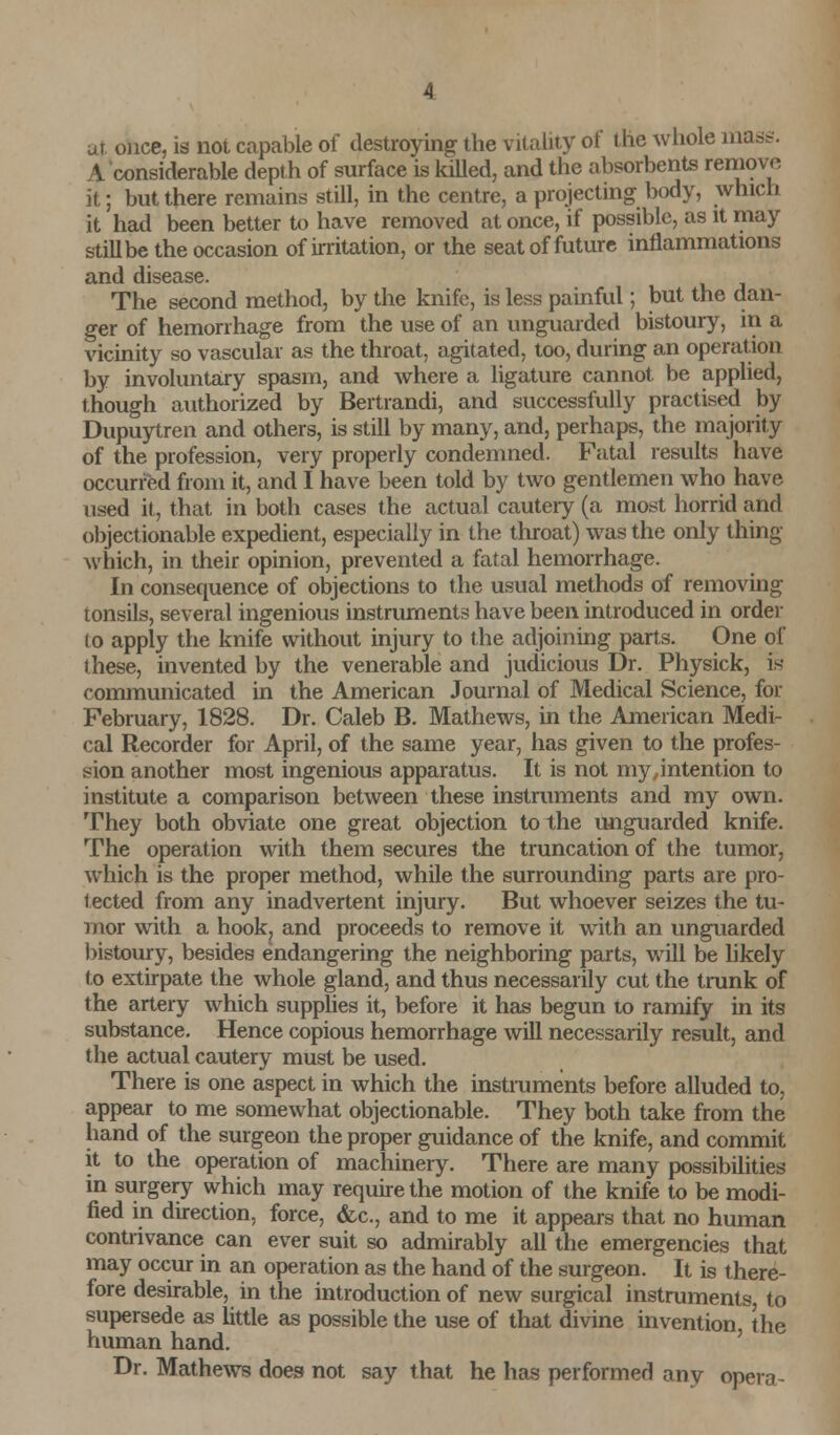 ur once, is not capable of destroying the vitality of the whole mass. A considerable depth of surface is killed, and the absorbents remove it; but there remains still, in the centre, a projecting body, which it had been better to have removed at once, if possible, as it may still be the occasion of irritation, or the seat of future inflammations and disease. The second method, by the knife, is less painful; but the dan- ger of hemorrhage from the use of an unguarded bistoury, in a vicinity so vascular as the throat, agitated, too, during an operation by involuntary spasm, and where a ligature cannot be applied, though authorized by Bertrandi, and successfully practised by Dupuytren and others, is still by many, and, perhaps, the majority of the profession, very properly condemned. Fatal results have occurred from it, and I have been told by two gentlemen who have used it, that in both cases the actual cauteiy (a most horrid and objectionable expedient, especially in the throat) was the only thing which, in their opinion, prevented a fatal hemorrhage. In consequence of objections to the usual methods of removing tonsils, several ingenious instruments have been introduced in order to apply the knife without injury to the adjoining parts. One of these, invented by the venerable and judicious Dr. Physick, is- communicated in the American Journal of Medical Science, for February, 1828. Dr. Caleb B. Mathews, in the American Medi- cal Recorder for April, of the same year, has given to the profes- sion another most ingenious apparatus. It is not my,intention to institute a comparison between these instruments and my own. They both obviate one great objection to the unguarded knife. The operation with them secures the truncation of the tumor, which is the proper method, while the surrounding parts are pro- tected from any inadvertent injury. But whoever seizes the tu- mor with a hook, and proceeds to remove it with an unguarded bistoury, besides endangering the neighboring parts, will be likely to extirpate the whole gland, and thus necessarily cut the trunk of the artery which supplies it, before it has begun to ramify in its substance. Hence copious hemorrhage will necessarily result, and the actual cautery must be used. There is one aspect in which the instruments before alluded to, appear to me somewhat objectionable. They both take from the hand of the surgeon the proper guidance of the knife, and commit it to the operation of machinery. There are many possibilities in surgery which may require the motion of the knife to be modi- fied in direction, force, &c, and to me it appears that no human contrivance can ever suit so admirably all the emergencies that may occur in an operation as the hand of the surgeon. It is there- fore desirable, in the introduction of new surgical instruments, to supersede as little as possible the use of that divine invention the human hand. Dr. Mathews does not say that he has performed any opera-