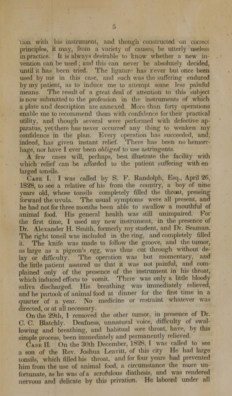 lion with his instrument, and though constructed on correct principles, it may, from a variety of causes, be utterly useless in practice. It is always desirable to know whether a new in- vention can be used ; and this can never be absolutely decided, until it has been tried. The ligature has rever but once been used by me in this case, and such was the suffering endured by my patient, as to induce me to attempt some less painful means. The result of a great deal of attention to this subject is now submitted to the profession in the instruments of which a plate and description are annexed. More than forty operations enable me to recommend them with confidence for their practical utility, and though several were performed with defective ap- paratus, yet there has never occurred any thing to weaken my confidence in the plan. Every operation has succeeded, and, indeed, has given instant relief. There has been no hemorr- hage, nor have I ever been obliged to use astringents. A few cases will, perhaps, best illustrate the facility with which relief can be afforded to the patient suffering with en- larged tonsils. Case I. I was called by S. F. Randolph, Esq., April 26, 1828, to see a relative of his from the country, a boy of nine years old, whose tonsils completely filled the throat, pressing forward the uvula. The usual symptoms were all present, and he had not for three months been able to swallow a mouthful of animal food. His general health was still unimpaired. For the first time, I used my new instrument, in the presence of Dr. Alexander H. Smith, formerly my student, and Dr. Seaman. The right tonsil was included in the ring, and completely filled it. The knife was made to follow the groove, and the tumor, as large as a pigeon's egg: was thus cut through without de- lay or difficulty. The operation was but momentary, and the little patient assured us that it was not painful, and com- plained only of the presence of the instrument in his throat, which induced efforts to vomit. There was only a little bloody saliva discharged. His breathing was immediately relieved, and he partook of animal food at dinner for the first time in a quarter of a year. No medicine or restraint whatever was directed, or at all necessary. On the 29th, I removed the other tumor, in presence of Dr. C. C. Blatchly. Deafness, unnatural voice, difficulty of swal- lowing and breathing, and habitual sore throat, have, by this simple process, been immediately and permanently relieved. Case II. On the 30th December, 1828, I was called to see a son of the Rev. Joshua Leavitt, of this city He had large tonsils, which filled his throat, and for four years had prevented him from the use of animal food, a circumstance the more un- fortunate, as he was of a scrofulous diathesis, and was rendered nervous and delicate by this privation. He labored under all