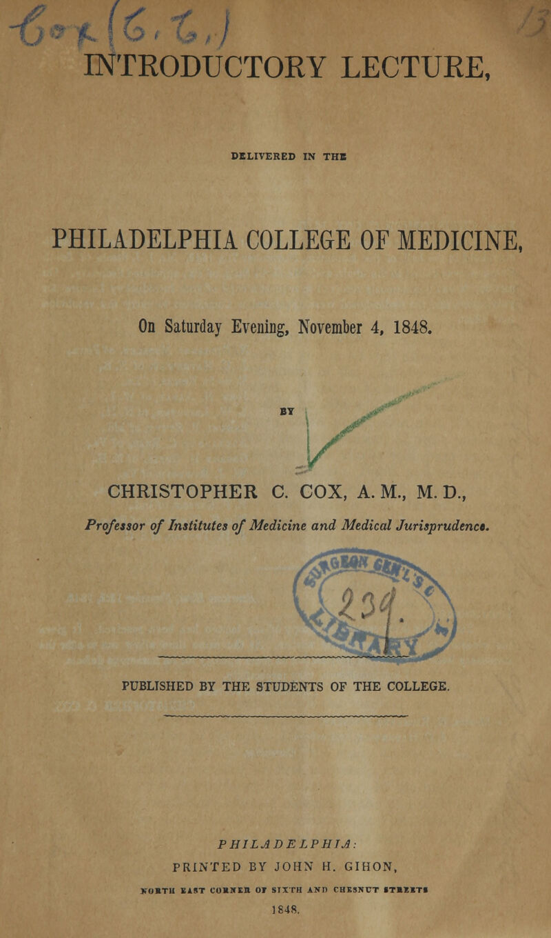 £' [NTRODUCTORY LECTURE, DELIVERED IN THE PHILADELPHIA COLLEGE OF MEDICINE, On Saturday Evening, November 4, 1848. CHRISTOPHER C. COX, A. M., M. D., Professor of Institutes of Medicine and Medical Jurisprudence PUBLISHED BY THE STUDENTS OF THE COLLEGE. PHILADELPHIA: PRINTED BY JOHN H. GIHON, VOBTll BAST COS1TEII 01 SIXTH AND CHESNUT ST»l«T» 1848.