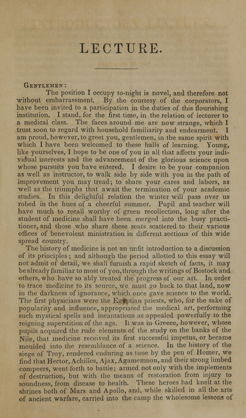 LECTURE. Gentlemen: The position I occupy to-night is novel, and therefore not without embarrassment. By the courtesy of the corporators, I have been invited to a participation in the duties of this flourishing institution. I stand, for the first time, in the relation of lecturer to a medical class. The faces around me are now strange, which I trust soon to regard with household familiarity and endearment. 1 am proud, however, to greet you, gentlemen, in the same spirit with which I have been welcomed to these halls of learning. Young, like yourselves, I hope to be one of you in all that affects your indi- vidual interests and the advancement of the glorious science upon whose pursuits you have entered. I desire to be your companion as well as instructor, to walk side by side with you in the path of improvement you may tread; to share your cares and labors, as well as the triumphs that await the termination of your academic studies. In this delightful relation the winter will pass over us robed in the hues of a cheerful summer. Pupil and teacher will have much to recall worthy of green recollection, long after the student of medicine shall have been merged into the busy practi- tioner, and those who share these seats scattered to their various offices of benevolent ministration in different sections of this wide spread country. The history of medicine is not an unfit introduction to a discussion of its principles; and although the period allotted to this essay will not admit of detail, we shall furnish a rapid sketch of facts, it may be already familiar to most of you, through the writings of Bostock and others, who have so ably treated the progress of our art. In order to trace medicine to its source, we must go back to that land, now in the darkness of ignorance, which once gave science to the world. The first physicians were the Egyptian priests, who, for the sake of popularity and influence, appropriated the medical art, performing such mystical spells and incantations as appealed powerfully to the reigning superstition of the age. It was in Greece, however, whose pupils acquired the rude elements of the study on the banks of the Nile, that medicine received its first successful impetus, or became moulded into the resemblance of a science. In the history of the siege of Troy, rendered enduring as time by the pen of Homer, we find that Hector, Achilles, Ajax, Agamemnon, and their strong limbed compeers, went forth to battle; armed not only with the implements of destruction, but with the means of restoration from injury to soundness, from disease to health. These heroes had knelt at the shrines both of Mars and Apollo, and, while skilled in all the arts of ancient warfare, carried into the camp the wholesome lessons of
