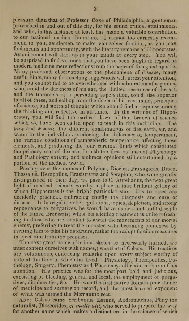 pleasure than that of Professor Coxe of Philadelphia, a gentleman proverbial in and out of this city, for his sound critical attainments, and who, in this instance at least, has made a valuable contribution to our national medical literature. I cannot too earnestly recom- mend to you, gentlemen, to make yourselves familiar, as you may find means and opportunity, with the literary remains of Hippocrates. Astonishment will start up in your minds at every step. You will be surprised to find so much that you have been taught to regard as modern medicine mere reflections from the pages of this great apostle. Many profound observations of the phenomena of disease, many useful hints, many far-reaching suggestions will arrest your attention, and you cannot fail to be overwhelmed with admiration of a genius, who, amid the darkness of his age, the limited resources of the art, and the trammels of a pervading superstition, could rise superior to all of these, and call up from the deeps of his vast mind, principles of science, and stores of thought which should find a response among the thinking and reflective in all times. In the writings of Hippo- crates, you will find the earliest dawn of that branch of science which we have been called upon to teach in this institution. The $v<n$ and Sweats, the different combinations of fire,earth, air, and water in the individual, producing the difference of temperament, the various conditions of atmospheric temperature affecting these elements, and producing the four cardinal fluids which constituted the primary seat of disease, furnish the first outlines of Physiology and Pathology extant; and embrace opinions still entertained by a portion of the medical world. Passing over the names of Polybus, Diodes, Praxagoras, Draco, Thessalus, Herophilus, Erasistratus and Serapion, who were greatly distinguished in their day, we pass to C. Aurelianus, the next great light of medical science, worthy a place in that brilliant, galaxy of which Hippocrates is the bright particular star. His treatises are decidedly practical, embracing chiefly the diagnosis and cure of disease. In his rigid dietetic regulations, topical depletion, and strong repugnance to purgatives, he would have made a not unfit disciple of the famed Broussais; while his eliciting treatment is quite refresh- ing to those who are content to await the movements of our mortal enemy, preferring to treat the monster with becoming politeness by inviting him to take his departure, rather than adopt forcible measures to eject him from the premises. The next great name (for in a sketch so necessarily hurried, we must content ourselves with names,) was that of Celsus. His treatises are voluminous, embracing remarks upon every subject worthy of note at the time in which he lived. Phvsiology, Therapeutics, Pa- thology, Surgery, Chemistry and Pharmacy, all claim a share of his attention. His practice was for the most part bold and judicious, consisting of bleeding, general and local, the employment of purga- tives, diaphoretics, &c. He was the first native Roman practitioner of medicine and surgery on record, and the most learned exponent of what was termed the Methodic sect. After Celsus came Scribonius Largus, Andromachus, Pliny the naturalist, Dioscorides, et multi alii, who served to prepare the way for another name which makes a distinct era in the science of which