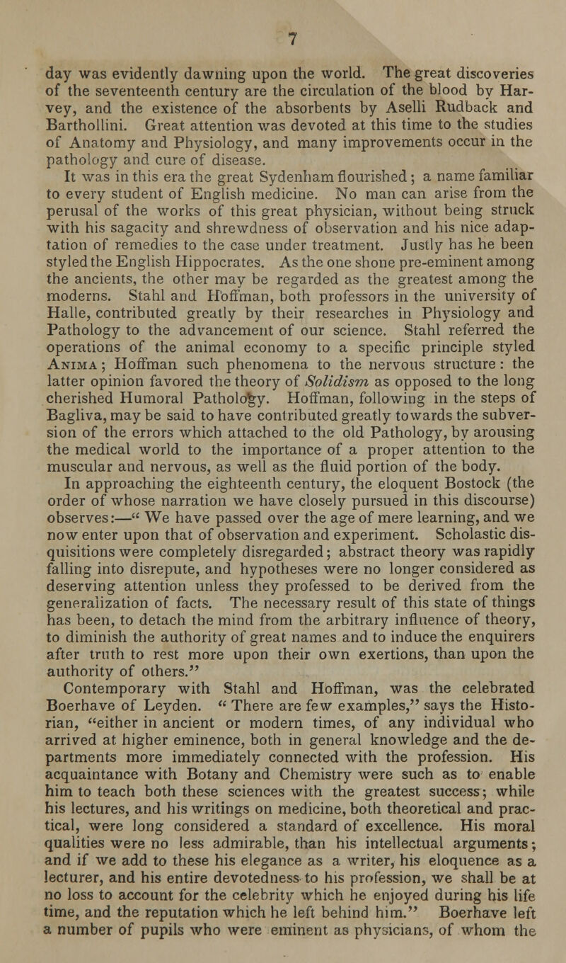 day was evidently dawning upon the world. The great discoveries of the seventeenth century are the circulation of the blood by Har- vey, and the existence of the absorbents by Aselli Rudback and Barthollini. Great attention was devoted at this time to the studies of Anatomy and Physiology, and many improvements occur in the pathology and cure of disease. It was in this era the great Sydenham flourished; a name familiar to every student of English medicine. No man can arise from the perusal of the works of this great physician, without being struck with his sagacity and shrewdness of observation and his nice adap- tation of remedies to the case under treatment. Justly has he been styled the English Hippocrates. As the one shone pre-eminent among the ancients, the other may be regarded as the greatest among the moderns. Stahl and Hoffman, both professors in the university of Halle, contributed greatly by their researches in Physiology and Pathology to the advancement of our science. Stahl referred the operations of the animal economy to a specific principle styled Anima ; Hoffman such phenomena to the nervous structure: the latter opinion favored the theory of Solidism as opposed to the long cherished Humoral Pathology. Hoffman, following in the steps of Bagliva, may be said to have contributed greatly towards the subver- sion of the errors which attached to the old Pathology, by arousing the medical world to the importance of a proper attention to the muscular and nervous, as well as the fluid portion of the body. In approaching the eighteenth century, the eloquent Bostock (the order of whose narration we have closely pursued in this discourse) observes:— We have passed over the age of mere learning, and we now enter upon that of observation and experiment. Scholastic dis- quisitions were completely disregarded; abstract theory was rapidly falling into disrepute, and hypotheses were no longer considered as deserving attention unless they professed to be derived from the generalization of facts. The necessary result of this state of things has been, to detach the mind from the arbitrary influence of theory, to diminish the authority of great names and to induce the enquirers after truth to rest more upon their own exertions, than upon the authority of others. Contemporary with Stahl and Hoffman, was the celebrated Boerhave of Leyden.  There are few examples, says the Histo- rian, either in ancient or modern times, of any individual who arrived at. higher eminence, both in general knowledge and the de- partments more immediately connected with the profession. His acquaintance with Botany and Chemistry were such as to enable him to teach both these sciences with the greatest success; while his lectures, and his writings on medicine, both theoretical and prac- tical, were long considered a standard of excellence. His moral qualities were no less admirable, than his intellectual arguments; and if we add to these his elegance as a writer, his eloquence as a lecturer, and his entire devotedness to his profession, we shall be at no loss to account for the celebrity which he enjoyed during his life time, and the reputation which he left behind him. Boerhave left a number of pupils who were eminent as physicians, of whom the