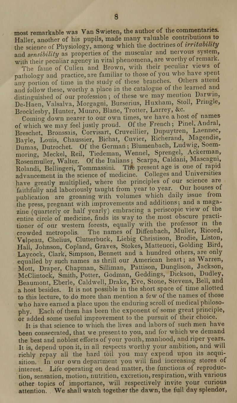most remarkable was Van Swieten, the author of the commentaries. Haller, another of his pupils, made many valuable contributions to the science of Physiology, among which the doctrines of irritability and sensibility as properties of the muscular and nervous system, wilh their peculiar agencv in vital phenomena, are worthy of remark. The fame of Cullen and Brown, with their peculiar views of pathology and practice, are familiar to those of you who have spent any portion of time in the study of these branches. Others attend and follow these, worthy a place in the catalogue of the learned and distinguished of our profession; of these we may mention Darwin, De-Haen, Valsalva, Morgagni, Burserius, Huxham, Stoll, Prmgle, Brocklesby, Hunter, Munro, Blane, Trotter, Larrey, &c. Coming down nearer to our own times, we have a host of names of which we may feel justly proud. Of the French ; Pinel, Andral, Breschet, Bronssais, Corvisart, Cruveillier, Dupuytren, Laennec, Bayle, Louis, Chaussier, Bichat, Cuvier, Richerand, Magendie, Dumas, Dutrochet. Of the German; Blumenbach, Ludwig, Soem- mering, Meckel, Reil, Tiedeman, Wennel, Sprengel, Ackerman, Rosenmuller, Walter. Of the Italians ; Scarpa, Caldam, Mascagni, Rolandi, Bellingeri, Tommassini. Tl* present age is one of rapid advancement in the science of medicine. Colleges and Universities have greatly multiplied, where the principles of our science are faithfully and laboriously taught from year to year. Our houses of publication are groaning with volumes which daily issue from the press, pregnant with improvements and additions; and a maga- zine (quarterly or half yearly) embracing a periscopic view of the entire circle of medicine, finds its way to the most obscure practi- tioner of our western forests, equally with the professor in the crowded metropolis. The names of Diffenbach, Muller, Ricord, Velpeau, Chelius, Clutterbuck, Liebig Christison, Brodie, Liston, Hall, Johnson, Copland, Graves, Stokes, Matteucci, Golding Bird, Laycock, Clark, Simpson, Bennett and a hundred others, are only equalled by such names as thrill our American heart; as Warren, Mott, Draper, Chapman, Silliman, Pattison, Dunglison, Jackson, McClintock, Smith, Potter, Godman, Geddings, Dickson, Dudley, Beaumont, Eberle, Caldwell, Drake, Eve, Stone, Stevens, Bell, and a host besides. It is not possible in the short space of time allotted to this lecture, to do more than mention a few of the names of those who have earned a place upon the enduring scroll of medical philoso- phy. Each of them has been the exponent of some great principle, or added some useful improvement to the pursuit of their choice. It is that science to which the lives and labors of such men have been consecrated, that we present to you, and for which we demand the best and noblest efforts of your youth, manhood, and riper years. It is, depend upon it, in all respects worthy your ambition, and will richly repay all the hard toil you may expend upon its acqui- sition. In our own department you will find increasing stores of interest. Life operating on dead matter, the functions of reproduc- tion, sensation, motion, nutrition, excretion, respiration, with various other topics of importance, will respectively invite your curious attention. We shall watch together the dawn, the full day splendor,