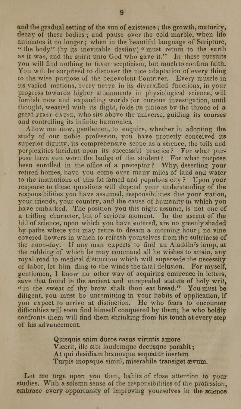 and the gradual setting of the sun of existence ; the growth, maturity, decay of these bodies ; and pause over the cold marble, when life animates it no longer; when in the beautiful language of Scripture, the body (by its inevitable destiny) must return to the earth as it was, and the spirit unto God who gave it. In these pursuits you will find nothing to favor scepticism, but much to confirm faith. You will be surprised to discover the nice adaptation of every thing to the wise purpose of the benevolent Contriver. Every muscle in its varied motions, every nerve in its diversified functions, in your progress towards higher attainments in physiological science, will furnish new and expanding worlds for curious investigation, until thought, wearied with its flight, folds its pinions by the throne of a great first cause, who sits above the universe, guiding its courses and controlling its infinite harmonies. Allow me now, gentlemen, to enquire, whether in adopting the study of our noble profession, you have properly conceived its superior dignity, its comprehensive scope as a science, the toils and perplexities incident upon its successful practice ? For what pur- pose have you worn the badge of the student? For what purpose been enrolled in the office of a preceptor ? Why, deserting your retired homes, have you come over many miles of land and water to the institutions of this far famed and populous city ? Upon your response to these questions will depend your understanding of the responsibilities you have assumed, responsibilities due your station, your friends, your country, and the cause of humanity in which you have embarked. The position you this night assume, is not one of a trifling character, but of serious moment. In the ascent of the hill of science, upon which you have entered, are no greenly shaded by-paths where you may retire to dream a morning hour; no vine covered bowers in which to refresh yourselves from the sultriness of the noon-day. If any man expects to find an Aladdin's lamp, at the rubbing of which he may command all he wishes to attain, any royal road to medical distinction which will supersede the necessity of labor, let him fling to the winds the fatal delusion. For myself, gentlemen, I know no other way of acquiring eminence in letters, save that found in the ancient and unrepealed statute of holy writ,  in the sweat of thy brow shalt thou eat bread. You must be diligent, you must be unremitting in your habits of application, if you expect to arrive at distinction. He who fears to encounter difficulties will soon find himself conquered by them; he who boldly confronts them will find them shrinking from his touch at every step of his advancement. Quisquis enim duros casus virtutis amore Vicerit, ille sibi laudemque decusque parabit; At qui desidiam luxumque sequatur inertem Turpis inopsque simul, miserabile transiget aevum. Let me urge upon you then, habits of close attention to your studies. With a solemn sense of the responsibilities of the profession, embrace every opportunity of improving yourselves in the science
